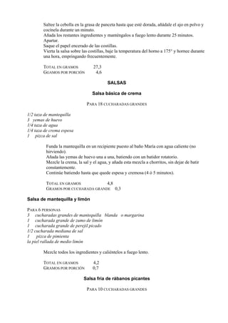 Saltee la cebolla en la grasa de panceta hasta que esté dorada, añádale el ajo en polvo y
        cocínela durante un minuto.
        Añada los restantes ingredientes y manténgalos a fuego lento durante 25 minutos.
        Apartar.
        Saque el papel encerado de las costillas.
        Vierta la salsa sobre las costillas, baje la temperatura del horno a 175° y hornee durante
        una hora, empringando frecuentemente.

        TOTAL EN GRAMOS            27,3
        GGAMOS POR PORCIÓN          4,6

                                           SALSAS

                                   Salsa básica de crema

                                PARA 18 CUCHARADAS GRANDES

1/2 taza de mantequilla
3 yemas de huevo
1/4 taza de agua
1/4 taza de crema espesa
1 pizca de sal

         Funda la mantequilla en un recipiente puesto al baño María con agua caliente (no
         hirviendo).
         Añada las yemas de huevo una a una, batiendo con un batidor rotatorio.
         Mezcle la crema, la sal y el agua, y añada esta mezcla a chorritos, sin dejar de batir
         constantemente.
         Continúe batiendo hasta que quede espesa y cremosa (4 ó 5 minutos).

         TOTAL EN GRAMOS           4,8
         GRAMOS POR CUCHARADA GRANDE 0,3

Salsa de mantequilla y limón

PARA 6 PERSONAS
3 cucharadas grandes de mantequilla blanda o margarina
1 cucharada grande de zumo de limón
1 cucharada grande de perejil picado
1/2 cucharada mediana de sal
1    pizca de pimienta
la piel rallada de medio limón

        Mezcle todos los ingredientes y caliéntelos a fuego lento.

        TOTAL EN GRAMOS            4,2
        GRAMOS POR PORCIÓN         0,7

                              Salsa fría de rábanos picantes

                                PARA 10 CUCHARADAS GRANDES
 