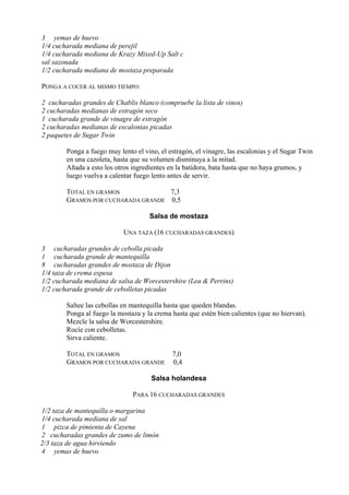 3 yemas de huevo
1/4 cucharada mediana de perejil
1/4 cucharada mediana de Krazy Mixed-Up Salt c
sal sazonada
1/2 cucharada mediana de mostaza preparada

PONGA A COCER AL MISMO TIEMPO:

2 cucharadas grandes de Chablis blanco (compruebe la lista de vinos)
2 cucharadas medianas de estragón seco
1 cucharada grande de vinagre de estragón
2 cucharadas medianas de escalonias picadas
2 paquetes de Sugar Twin

        Ponga a fuego muy lento el vino, el estragón, el vinagre, las escalonias y el Sugar Twin
        en una cazoleta, hasta que su volumen disminuya a la mitad.
        Añada a esto los otros ingredientes en la batidora, bata hasta que no haya grumos, y
        luego vuelva a calentar fuego lento antes de servir.

        TOTAL EN GRAMOS             7,3
        GRAMOS POR CUCHARADA GRANDE 0,5

                                     Salsa de mostaza

                            UNA TAZA (16 CUCHARADAS GRANDES)

3 cucharadas grundes de cebolla picada
1 cucharada grande de mantequilla
8 cucharadas grandes de mostaza de Dijon
1/4 taza de crema espesa
1/2 cucharada mediana de salsa de Worcestershire (Lea & Perrins)
1/2 cucharada grande de cebolletas picadas

        Saltee las cebollas en mantequilla hasta que queden blandas.
        Ponga al fuego la mostaza y la crema hasta que estén bien calientes (que no hiervan).
        Mezcle la salsa de Worcestershire.
        Rocíe con cebolletas.
        Sirva caliente.

        TOTAL EN GRAMOS                      7,0
        GRAMOS POR CUCHARADA GRANDE          0,4

                                      Salsa holandesa

                               PARA 16 CUCHARADAS GRANDES

1/2 taza de mantequilla o margarina
1/4 cucharada mediana de sal
1 pizca de pimienta de Cayena
2 cucharadas grandes de zumo de limón
2/3 taza de agua hirviendo
4 yemas de huevo
 