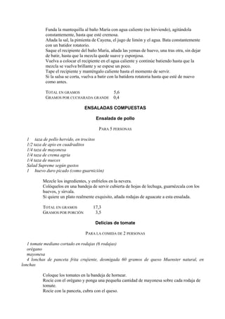 Funda la mantequilla al baño María con agua caliente (no hirviendo), agitándola
           constantemente, hasta que esté cremosa.
           Añada la sal, la pimienta de Cayena, el jugo de limón y el agua. Bata constantemente
           con un batidor rotatorio.
           Saque el recipiente del baño María, añada las yemas de huevo, una tras otra, sin dejar
           de batir, hasta que la mezcla quede suave y esponjosa.
           Vuelva a colocar el recipiente en el agua caliente y continúe batiendo hasta que la
           mezcla se vuelva brillante y se espese un poco.
           Tape el recipiente y manténgalo caliente hasta el momento de servir.
           Si la salsa se corta, vuelva a batir con la batidora rotatoria hasta que esté de nuevo
           como antes.

           TOTAL EN GRAMOS                      5,6
           GRAMOS POR CUCHARADA GRANDE          0,4

                                ENSALADAS COMPUESTAS

                                      Ensalada de pollo

                                        PARA 5 PERSONAS

  1 taza de pollo hervido, en trocitos
  1/2 taza de apio en cuadraditos
  1/4 taza de mayonesa
  1/4 taza de crema agria
  1/4 taza de nueces
  Salad Supreme según gustos
  1 huevo duro picado (como guarnición)

          Mezcle los ingredientes, y enfríelos en la nevera.
          Colóquelos en una bandeja de servir cubierta de hojas de lechuga, guarnézcala con los
          huevos, y sírvala.
          Si quiere un plato realmente exquisito, añada rodajas de aguacate a esta ensalada.

          TOTAL EN GRAMOS            17,3
          GRAMOS POR PORCIÓN          3,5

                                      Delicias de tomate

                                 PARA LA COMIDA DE 2 PERSONAS

   1 tomate mediano cortado en rodajas (6 rodajas)
   orégano
   mayonesa
   4 lonchas de panceta frita crujiente, desmigada 60 gramos de queso Muenster natural, en
lonchas

          Coloque los tomates en la bandeja de hornear.
          Rocíe con el orégano y ponga una pequeña cantidad de mayonesa sobre cada rodaja de
          tomate.
          Rocíe con la panceta, cubra con el queso.
 
