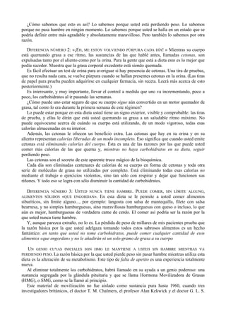 ¿Cómo sabemos que esto es así? Lo sabemos porque usted está perdiendo peso. Lo sabemos
porque no pasa hambre en ningún momento. Lo sabemos porque usted se halla en un estado que se
podría definir entre más agradable y absolutamente maravilloso. Pero también lo sabemos por otra
razón.

   DIFERENCIA NÚMERO 2: «¡EH, ME ESTOY VOLVIENDO PÚRPURA CADA DÍA! » Mientras su cuerpo
está quemando grasa a ese ritmo, las sustancias de las que hablé antes, llamadas cetonas, son
expulsadas tanto por el aliento como por la orina. Para la gente que está a dieta esto es lo mejor que
podía suceder. Muestra que la grasa corporal excedente está siendo quemada.
   Es fácil efectuar un test de orina para averiguar si hay presencia de cetonas. Una tira de pruebas,
que no resulta nada cara, se vuelve púrpura cuando se hallan presentes cetonas en la orina. (Las tiras
de papel para prueba pueden adquirirse en cualquier farmacia, sin receta. Leerá más acerca de esto
posteriormente.)
   Es interesante, y muy importante, llevar el control a medida que uno va incrementando, poco a
poco, los carbohidratos al ir pasando las semanas.
   ¿Cómo puede uno estar seguro de que su cuerpo sigue aún convertido en un motor quemador de
grasa, tal como lo era durante la primera semana de este régimen?
   Lo puede estar porque en esta dieta usted tiene un signo exterior, visible y comprobable: las tiras
de prueba, y ellas le dirán que está usted quemando su grasa a un saludable ritmo máximo. No
puede equivocarse acerca de cuándo su cuerpo está utilizando, de un modo vigoroso, todas esas
calorías almacenadas en su interior.
   Además, las cetonas le ofrecen un beneficio extra. Las cetonas que hay en su orina y en su
aliento representan calorías liberadas de un modo incompleto. Eso significa que cuando usted emite
cetonas está eliminando calorías del cuerpo. Ésta es una de las razones por las que puede usted
comer más calorías de las que quema y, mientras no haya carbohidratos en su dieta, seguir
perdiendo peso.
   Las cetonas son el secreto de este aparente truco mágico de la bioquímica.
   Cada día son eliminadas centenares de calorías de su cuerpo en forma de cetonas y toda otra
serie de moléculas de grasa no utilizadas por completo. Está eliminando todas esas calorías no
mediante el trabajo o ejercicios violentos, sino tan sólo con respirar y dejar que funcionen sus
riñones. Y todo eso se logra con sólo disminuir la cantidad de carbohidratos.

   DIFERENCIANÚMERO 3: USTED NUNCA TIENE HAMBRE. PUEDE COMER, SIN LÍMITE ALGUNO,
ALIMENTOS SÓLIDOS «QUE ENGORDAN». En esta dieta se le permite a usted comer alimentos
sibaríticos, sin límite alguno..., por ejemplo: langosta con salsa de mantequilla, filete con salsa
bearnesa, y no simples hamburguesas, sino maravillosas hamburguesas con queso o incluso, lo que
aún es mejor, hamburguesas de verdadera carne de cerdo. El comer así podría ser la razón por la
que usted nunca tiene hambre.
   Y, aunque parezca extraño, no lo es. La pérdida de peso de millares de mis pacientes prueba que
la razón básica por la que usted adelgaza tomando todos estos sabrosos alimentos es un hecho
fantástico: en tanto que usted no tome carbohidratos, puede comer cualquier cantidad de esos
alimentos «que engordan» y no le añadirán ni un solo gramo de grasa a su cuerpo

   UN  GENIO CUYAS INICIALES SON HMG LE MANTIENE A USTED SIN HAMBRE MIENTRAS VA
PERDIENDO PESO. La razón básica por la que usted pierde peso sin pasar hambre mientras utiliza esta
dieta es la alteración de su metabolismo. Este tipo de falta de apetito es una experiencia totalmente
nueva.
   Al eliminar totalmente los carbohidratos, habrá llamado en su ayuda a un genio poderoso: una
sustancia segregada por la glándula pituitaria y que se llama Hormona Movilizadora de Grasas
(HMG), o SMG, como se la llamó al principio.
   Este material de movilización no fue aislado como sustancia pura hasta 1960, cuando tres
investigadores británicos, el doctor T. M. Chalmers, el profesor Alan Kekwick y el doctor G. L. S.
 