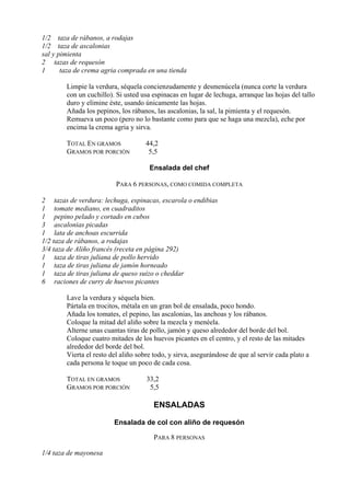 1/2 taza de rábanos, a rodajas
1/2 taza de ascalonias
sal y pimienta
2 tazas de requesón
1      taza de crema agria comprada en una tienda

        Limpie la verdura, séquela concienzudamente y desmenúcela (nunca corte la verdura
        con un cuchillo). Si usted usa espinacas en lugar de lechuga, arranque las hojas del tallo
        duro y elimine éste, usando únicamente las hojas.
        Añada los pepinos, los rábanos, las ascalonias, la sal, la pimienta y el requesón.
        Remueva un poco (pero no lo bastante como para que se haga una mezcla), eche por
        encima la crema agria y sirva.

        TOTAL EN GRAMOS              44,2
        GRAMOS POR PORCIÓN            5,5

                                      Ensalada del chef

                          PARA 6 PERSONAS, COMO COMIDA COMPLETA

2 tazas de verdura: lechuga, espinacas, escarola o endibias
1 tomate mediano, en cuadraditos
1 pepino pelado y cortado en cubos
3 ascalonias picadas
1 lata de anchoas escurrida
1/2 taza de rábanos, a rodajas
3/4 taza de Aliño francés (receta en página 292)
1 taza de tiras juliana de pollo hervido
1 taza de tiras juliana de jamón horneado
1 taza de tiras juliana de queso suizo o cheddar
6 raciones de curry de huevos picantes

        Lave la verdura y séquela bien.
        Pártala en trocitos, métala en un gran bol de ensalada, poco hondo.
        Añada los tomates, el pepino, las ascalonias, las anchoas y los rábanos.
        Coloque la mitad del aliño sobre la mezcla y menéela.
        Alterne unas cuantas tiras de pollo, jamón y queso alrededor del borde del bol.
        Coloque cuatro mitades de los huevos picantes en el centro, y el resto de las mitades
        alrededor del borde del bol.
        Vierta el resto del aliño sobre todo, y sirva, asegurándose de que al servir cada plato a
        cada persona le toque un poco de cada cosa.

        TOTAL EN GRAMOS              33,2
        GRAMOS POR PORCIÓN            5,5

                                       ENSALADAS

                         Ensalada de col con aliño de requesón

                                        PARA 8 PERSONAS

1/4 taza de mayonesa
 