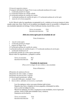 1/4 taza de requesón cremoso
  1/2 paquete individual de Sugar Twin (o una cucharada mediana de la caja)
  1 cucharada grande de vinagre
  1/2 cucharada mediana de cebolla rallada
  1/4 cucharada mediana de semillas de comino
  1 cucharada mediana de semillas de apio o 1/2 cucharada mediana de sal de apio
  2    tazas de col a trozos pequeños

   ALIÑO: Mezcle todos los ingredientes exceptuando la col, y métalos en la nevera (mejora el sabor
cuando están muy fríos). Parta la col en pedazos tan delgados como le sea posible y colóquelos en
una ensaladera tapizada con lechuga. Vierta el aliño por encima, mezcle bien, y sirva.

                                   TOTAL EN GRAMOS            23,8
                                   GRAMOS POR PORCIÓN          3,0

                        Aliño de crema agria para la ensalada de col

                                          PARA 8 PERSONAS

  1    taza de crema agria
  1 cucharada grande de vinagre
  1 paquete de Sugar Twin
  1/2 cucharada mediana de semilla de comino
  1 cucharada mediana de semilla de apio o 1/2 cucharada mediana de sal de apio.
  1 cucharada mediana de sal
  4 cucharadas grandes de crema espesa (opcional)
  Mezcle todos los ingredientes, y póngalos a enfriar.

           TOTAL EN GRAMOS            38,2
           GRAMOS POR PORCIÓN         4,8

                                      Ensalada de espinacas
                        (Para servir en lugar de una verdura y una ensalada).

                                          PARA 6 PERSONAS

  450 gramos de espinacas frescas
  250 gramos de setas crudas, a rodajas
  450 gramos de panceta frita, crujiente
  1/4 taza de queso parmesano, rallado
  1 receta del Aliño para ensalada César
  4 huevos duros, enfriados en la nevera y cuarteados

           Lave las espinacas varias veces para eliminar toda la tierra.
           Séquelas muy bien y rómpalas en trozos pequeños, eliminando los tallos.
           Lave y corte en rodajas las setas.
           Mezcle las espinacas, las setas y la panceta en una ensaladera, rocíe el queso por
           encima, vierta el Aliño para ensalada César y remueva.
           Guarnezca con los huevos.

           TOTAL EN GRAMOS            33,9
           GRAMOS POR PORCIÓN          5,7
 