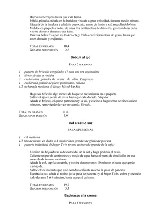 Hierva la berenjena hasta que esté tierna.
        Pélela, píquela, métala en la batidora y bátala a gran velocidad, durante medio minuto.
        Sáquela de la batidora y añádale queso, ajo, zumo de limón y sal, mezclándolo bien.
        Moldee en pequeñas bolas, de unos tres centímetros de diámetro, guardándolas en la
        nevera durante al menos una hora.
        Pase las bolas frías por los Baken-ets, y fríalas en freidora llena de grasa, hasta que
        estén doradas y crujientes.

        TOTAL EN GRAMOS            10,4
        GRAMOS POR PORCIÓN          2,6

                                          Bróculi al ajo

                                         PARA 3 PERSONAS

1 paquete de bróculis congelados (1 taza una vez cocinados)
1 diente de ajo, a rodajas
3 cucharadas grandes de aceite de oliva Progresso
1 cucharada grande de queso pannesano, rallado
1/2 cucharada mediana de Krazy Mixed-Up Salt

        Haga los bróculis algo menos de lo que se recomienda en el paquete.
        Saltee el ajo en aceite de oliva hasta que esté dorado. Sáquelo.
        Añada el bróculi, el queso parmesano y la sal, y cocine a fuego lento de cinco a siete
        minutos, removiendo de vez en cuando. Sírvalo.

TOTAL EN GRAMOS                   11,6
GRAMOS POR PORCIÓN                 3,9

                                         Col al estilo sur

                                      PARA 6 PERSONAS

1 col mediana
1/2 taza de tocino en dados o 4 cucharadas grandes de grasa de panceta
1 paquete individual de Sugar Twin (o una cucharada grande de la caja)

        Elimine las hojas duras o descoloridas de la col y haga pedazos el resto.
        Caliente un par de centímetros y medio de agua hasta el punto de ebullición en una
        cacerola de tamaño mediano.
        Añada la col, tape la cacerola, y cocine durante unos 10 minutos o hasta que quede
        traslúcida.
        Saltee el tocino hasta que esté dorado o caliente mucho la grasa de panceta.
        Escurra la col, añada el tocino (o la grasa de panceta) y el Sugar Twin, cubra y cocínelo
        todo durante 3 ó 4 minutos, hasta que esté caliente.

        TOTAL EN GRAMOS            19,7
        GRAMOS POR PORCIÓN          3,3

                                   Espinacas a la crema

                                         PARA 8 PERSONAS
 