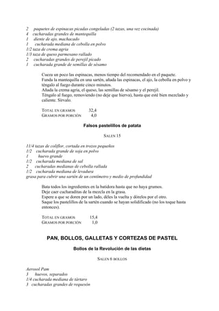 2 paquetes de espinacas picadas congeladas (2 tazas, una vez cocinada)
4 cucharadas grandes de mantequilla
1 diente de ajo, machacado
1    cucharada mediana de cebolla en polvo
1/2 taza de crema agria
1/3 taza de queso parmesano rallado
2 cucharadas grandes de perejil picado
1 cucharada grande de semillas de sésamo

        Cueza un poco las espinacas, menos tiempo del recomendado en el paquete.
        Funda la mantequilla en una sartén, añada las espinacas, el ajo, la cebolla en polvo y
        téngalo al fuego durante cinco minutos.
        Añada la crema agria, el queso, las semillas de sésamo y el perejil.
        Téngalo al fuego, removiendo (no deje que hierva), hasta que esté bien mezclado y
        caliente. Sírvalo.

        TOTAL EN GRAMOS            32,4
        GRAMOS POR PORCIÓN          4,0

                                Falsos pastelillos de patata

                                            SALEN 15

11/4 tazas de coliflor, cortada en trozos pequeños
1/2 cucharada grande de soja en polvo
1      huevo grande
1/2 cucharada mediana de sal
2    cucharadas medianas de cebolla rallada
1/2 cucharada mediana de levadura
grasa para cubrir una sartén de un centímetro y medio de profundidad

        Bata todos los ingredientes en la batidora hasta que no haya grumos.
        Deje caer cucharaditas de la mezcla en la grasa.
        Espere a que se doren por un lado, déles la vuelta y dórelos por el otro.
        Saque los pastelillos de la sartén cuando se hayan solidificado (no los toque hasta
        entonces).

        TOTAL EN GRAMOS            15,4
        GRAMOS POR PORCIÓN          1,0


           PAN, BOLLOS, GALLETAS Y CORTEZAS DE PASTEL

                          Bollos de la Revolución de las dietas

                                          SALEN 6 BOLLOS

Aerosol Pam
3    huevos, separados
1/4 cucharada mediana de tártaro
3 cucharadas grandes de requesón
 