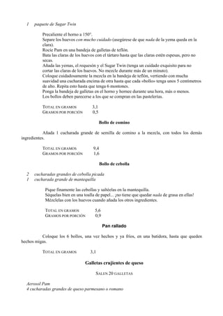 1   paquete de Sugar Twin

          Precaliente el horno a 150°.
          Separe los huevos con mucho cuidado (asegúrese de que nada de la yema queda en la
          clara).
          Rocíe Pam en una bandeja de galletas de teflón.
          Bata las claras de los huevos con el tártaro hasta que las claras estén espesas, pero no
          secas.
          Añada las yemas, el requesón y el Sugar Twin (tenga un cuidado exquisito para no
          cortar las claras de los huevos. No mezcle durante más de un minuto).
          Coloque cuidadosamente la mezcla en la bandeja de teflón, vertiendo con mucha
          suavidad una cucharada encima de otra hasta que cada «bollo» tenga unos 5 centímetros
          de alto. Repita esto hasta que tenga 6 montones.
          Ponga la bandeja de galletas en el horno y hornee durante una hora, más o menos.
          Los bollos deben parecerse a los que se compran en las pastelerías.

          TOTAL EN GRAMOS             3,1
          GRAMOS POR PORCIÓN          0,5

                                            Bollo de comino

            Añada 1 cucharada grande de semilla de comino a la mezcla, con todos los demás
ingredientes.

          TOTAL EN GRAMOS              9,4
          GRAMOS POR PORCIÓN           1,6

                                            Bollo de cebolla

  2   cucharadas grandes de cebolla picada
  1   cucharada grande de mantequilla

            Pique finamente las cebollas y saltéelas en la mantequilla.
            Séquelas bien en una toalla de papel... ¡no tiene que quedar nada de grasa en ellas!
            Mézclelas con los huevos cuando añada los otros ingredientes.

            TOTAL EN GRAMOS             5,6
            GRAMOS POR PORCIÓN          0,9

                                              Pan rallado

          Coloque los 6 bollos, una vez hechos y ya fríos, en una batidora, hasta que queden
hechos migas.

          TOTAL EN GRAMOS            3,1

                                  Galletas crujientes de queso

                                        SALEN 20 GALLETAS

  Aerosol Pam
  4 cucharadas grandes de queso parmesano o romano
 