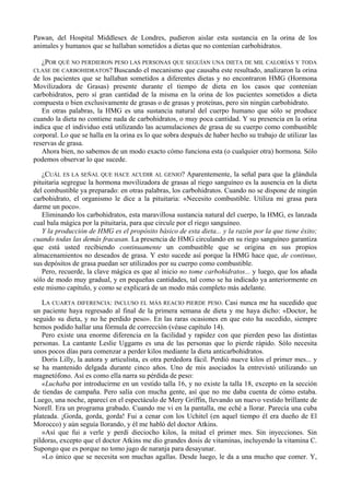 Pawan, del Hospital Middlesex de Londres, pudieron aislar esta sustancia en la orina de los
animales y humanos que se hallaban sometidos a dietas que no contenían carbohidratos.

  ¿POR QUÉ NO PERDIERON PESO LAS PERSONAS QUE SEGUÍAN UNA DIETA DE MIL CALORÍAS Y TODA
CLASE DE CARBOHIDRATOS? Buscando el mecanismo que causaba este resultado, analizaron la orina
de los pacientes que se hallaban sometidos a diferentes dietas y no encontraron HMG (Hormona
Movilizadora de Grasas) presente durante el tiempo de dieta en los casos que contenían
carbohidratos, pero sí gran cantidad de la misma en la orina de los pacientes sometidos a dieta
compuesta o bien exclusivamente de grasas o de grasas y proteínas, pero sin ningún carbohidrato.
   En otras palabras, la HMG es una sustancia natural del cuerpo humano que sólo se produce
cuando la dieta no contiene nada de carbohidratos, o muy poca cantidad. Y su presencia en la orina
indica que el individuo está utilizando las acumulaciones de grasa de su cuerpo como combustible
corporal. Lo que se halla en la orina es lo que sobra después de haber hecho su trabajo de utilizar las
reservas de grasa.
   Ahora bien, no sabemos de un modo exacto cómo funciona esta (o cualquier otra) hormona. Sólo
podemos observar lo que sucede.

   ¿CUÁL ES LA SEÑAL QUE HACE ACUDIR AL GENIO? Aparentemente, la señal para que la glándula
pituitaria segregue la hormona movilizadora de grasas al riego sanguíneo es la ausencia en la dieta
del combustible ya preparado: en otras palabras, los carbohidratos. Cuando no se dispone de ningún
carbohidrato, el organismo le dice a la pituitaria: «Necesito combustible. Utiliza mi grasa para
darme un poco».
   Eliminando los carbohidratos, esta maravillosa sustancia natural del cuerpo, la HMG, es lanzada
cual bala mágica por la pituitaria, para que circule por el riego sanguíneo.
   Y la producción de HMG es el propósito básico de esta dieta... y la razón por la que tiene éxito;
cuando todas las demás fracasan. La presencia de HMG circulando en su riego sanguíneo garantiza
que está usted recibiendo continuamente un combustible que se origina en sus propios
almacenamientos no deseados de grasa. Y esto sucede así porque la HMG hace que, de continuo,
sus depósitos de grasa puedan ser utilizados por su cuerpo como combustible.
   Pero, recuerde, la clave mágica es que al inicio no tome carbohidratos... y luego, que los añada
sólo de modo muy gradual, y en pequeñas cantidades, tal como se ha indicado ya anteriormente en
este mismo capítulo, y como se explicará de un modo más completo más adelante.

   LA CUARTA DIFERENCIA: INCLUSO EL MÁS REACIO PIERDE PESO. Casi nunca me ha sucedido que
un paciente haya regresado al final de la primera semana de dieta y me haya dicho: «Doctor, he
seguido su dieta, y no he perdido peso». En las raras ocasiones en que esto ha sucedido, siempre
hemos podido hallar una fórmula de corrección (véase capítulo 14).
   Pero existe una enorme diferencia en la facilidad y rapidez con que pierden peso las distintas
personas. La cantante Leslie Uggams es una de las personas que lo pierde rápido. Sólo necesita
unos pocos días para comenzar a perder kilos mediante la dieta anticarbohidratos.
   Doris Lilly, la autora y articulista, es otra perdedora fácil. Perdió nueve kilos el primer mes... y
se ha mantenido delgada durante cinco años. Uno de mis asociados la entrevistó utilizando un
magnetófono. Así es como ella narra su pérdida de peso:
   «Luchaba por introducirme en un vestido talla 16, y no existe la talla 18, excepto en la sección
de tiendas de campaña. Pero salía con mucha gente, así que no me daba cuenta de cómo estaba.
Luego, una noche, aparecí en el espectáculo de Mery Griffin, llevando un nuevo vestido brillante de
Norell. Era un programa grabado. Cuando me vi en la pantalla, me eché a llorar. Parecía una cuba
plateada. ¡Gorda, gorda, gorda! Fui a cenar con los Uchitel (en aquel tiempo él era dueño de El
Morocco) y aún seguía llorando, y él me habló del doctor Atkins.
   »Así que fui a verle y perdí dieciocho kilos, la mitad el primer mes. Sin inyecciones. Sin
píldoras, excepto que el doctor Atkins me dio grandes dosis de vitaminas, incluyendo la vitamina C.
Supongo que es porque no tomo jugo de naranja para desayunar.
   »Lo único que se necesita son muchas agallas. Desde luego, le da a una mucho que comer. Y,
 