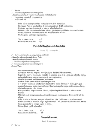 2 huevos
2 cucharadas grandes de mantequilla
1/4 taza de semilla de sésamo machacada, en la batidora
1 cucharada grande de crema espesa
1 pellizco de sal

        Bata, todos los ingredientes, hasta que estén bien mezclados.
        Rocíe con Pam en una bandeja de hornear cuadrada de 25 centímetros.
        Extienda una capa delgada de la mezcla sobre la bandeja.
        Hornee a 150° durante media hora, o hasta que haya adquirido un tono marrón claro.
        Enfríe y corte en cuadrados de un par de centímetros de lado.
        Úselos como tentempié o para untar.

        TOTAL EN GRAMOS          14,2
        GRAMOS POR PORCIÓN        0,6

                           Pan de la Revolución de las dietas

                                    SALEN 12     REBANADAS

2 huevos, separados, a temperatura ambiente
3/4 cucharada mediana de Sugar Twin
1/4 cucharada mediana de tártaro
2 cucharadas grandes de requesón
2 cucharadas grandes de soja en polvo
Aerosol Pam

        Precaliente el horno a 160°.
        Rocíe con Pam una pequeña bandeja de pan de 15x10x5 centímetros.
        Separe los huevos con mucho cuidado. Si una sola gota de la yema cae sobre las claras,
        debe dejarlos a un lado, y comenzar de nuevo con otros.
        Bata las yemas de los huevos con un tenedor.
        Bata las claras de los huevos con el Sugar Twin
        y el tártaro, utilizando una batidora de alambres o una eléctrica de mano, para que
        queden batidas de modo muy uniforme. Bata hasta que las claras estén espesas, luego
        añada el requesón y las yemas.
        Coloque la soja en polvo en un cedazo y repártala por encima de la mezcla de los
        huevos.
        Mézclelo todo con gran cuidado, teniendo muy en cuenta que no deben cortársele las
        claras.
        Eche la mezcla al molde para pan y hornéela a 160° (utilizando el termómetro del
        horno) durante 30 minutos, luego baje el horno a 150° y hornee 30 minutos más. Quizá
        tenga que ajustar el tiempo según su horno.
        Enfríe. Corte en 12 rebanadas.

        TOTAL EN GRAMOS            10,5
        GRAMOS POR REBANADA         0,9

                                     Tostada francesa
                                        SALEN 12 REBANADAS

2   huevos
 
