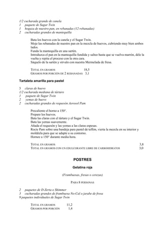 1/2 cucharada grande de canela
1 paquete de Sugar Twin
1 hogaza de nuestro pan, en rebanadas (12 rebanadas)
2 cucharadas grandes de mantequilla

       Bata los huevos con la canela y el Sugar Twin.
       Moje las rebanadas de nuestro pan en la mezcla de huevos, cubriendo muy bien ambos
       lados.
       Funda la mantequilla en una sartén.
       Introduzca el pan en la mantequilla fundida y saltee hasta que se vuelva marrón, déle la
       vuelta y repita el proceso con la otra cara.
       Sáquelo de la sartén y sírvalo con nuestra Mermelada de fresa.

       TOTAL EN GRAMOS                  18,5
       GRAMOS POR PORCIÓN DE 2 REBANADAS 3,1

Tartaleta amarilla para pastel

3 claras de huevo
1/2 cucharada mediana de tártaro
1    paquete de Sugar Twin
2    yemas de huevo
2 cucharadas grandes de requesón Aerosol Pam

       Precaliente el horno a 150°.
       Prepare los huevos.
       Bata las claras con el tártaro y el Sugar Twin.
       Bata las yemas suavemente.
       Añada el requesón y las yemas a las claras espesas.
       Rocíe Pam sobre una bandeja para pastel de teflón, vierta la mezcla en su interior y
       moldéela para que se adapte a su contorno.
       Hornee a 150° durante media hora.

       TOTAL EN GRAMOS                                                                        3,8
       TOTAL EN GRAMOS CON UN EDULCORANTE LIBRE DE CARBOHIDRATOS                              3,0


                                         POSTRES

                                         Gelatina roja

                               (Frambuesas, fresas o cerezas)

                                      PARA 8 PERSONAS

2 paquetes de D-Zerta o Shimmer
3 cucharadas grandes de frambuesa No-Cal o jarabe de fresa
9 paquetes individuales de Sugar Twin

       TOTAL EN GRAMOS            11,2
       GRAMOS POR PORCIÓN          1,4
 