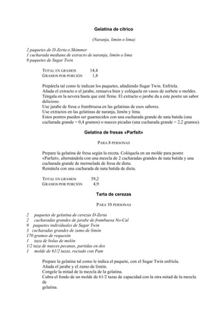 Gelatina de cítrico

                                    (Naranja, limón o lima)

2 paquetes de D-Zerta o Shimmer
1 cucharada mediana de extracto de naranja, limón o lima
9 paquetes de Sugar Twin

        TOTAL EN GRAMOS           14,4
        GRAMOS POR PORCIÓN         1,8

        Prepárela tal como le indican los paquetes, añadiendo Sugar Twin. Enfríela.
        Añada el extracto o el jarabe, remueva bien y colóquela en vasos de sorbete o moldes.
        Téngala en la nevera hasta que esté firme. El extracto o jarabe da a este postre un sabor
        delicioso.
        Use jarabe de fresa o frambruesa en las gelatinas de esos sabores.
        Use extractos en las gelatinas de naranja, limón y lima.
        Estos postres pueden ser guarnecidos con una cucharada grande de nata batida (una
        cucharada grande = 0,4 gramos) o nueces picadas (una cucharada grande = 2,2 gramos).

                               Gelatina de fresas «Parfait»

                                       PARA 8 PERSONAS

        Prepare la gelatina de fresa según la receta. Colóquela en un molde para postre
        «Parfait», alternándola con una mezcla de 2 cucharadas grandes de nata batida y una
        cucharada grande de mermelada de fresa de dieta.
        Remátela con una cucharada de nata batida de dieta.

        TOTAL EN GRAMOS            39,2
        GRAMOS POR PORCIÓN          4,9

                                      Tarta de cerezas

                                      PARA 10 PERSONAS

2 paquetes de gelatina de cerezas D-Zerta
2 cucharadas grandes de jarabe de frambuesa No-Cal
9 paquetes individuales de Sugar Twin
3 cucharadas grandes de zumo de limón
170 gramos de requesón
1 taza de bolas de melón
1/2 taza de nueces pecanas, partidas en dos
1 molde de 61/2 tazas, rociado con Pam

        Prepare la gelatina tal como le indica el paquete, con el Sugar Twin enfríela.
        Añada el jarabe y el zumo de limón.
        Congele la mitad de la mezcla de la gelatina.
        Cubra el fondo de un molde de 61/2 tazas de capacidad con la otra mitad de la mezcla
        de
        gelatina.
 