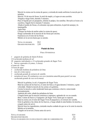 Mezcle la crema con la crema de queso y extienda de modo uniforme la mezcla por la
        tartaleta.
        Mezcle 3/4 de taza de fresas, la miel de maple y el agua en una cazoleta.
        Téngala a fuego lento, durante 5 minutos.
        Pase el líquido por un pasapurés, elimine la pulpa y las semillas. Devuelva el resto a la
        cazoleta y hágalo hervir durante 5 minutos.
        Añada el jarabe de fresas, el colorante rojo para alimentos, la piel de naranja y la
        mantequilla.
        Agite bien
        Coloque las bolas de melón sobre la crema de queso.
        Ponga cucharadas de la mezcla de las fresas por encima.
        Guarnezca en el resto de las fresas.
        Métalo en la nevera hasta que se asiente.

        TOTAL EN GRAMOS           29,5
        GRAMOS POR PORCIÓN        2,95

                                         Pastel de lima

                                       PARA 10 PERSONAS

1 paquete de gelatina de limón D-Zerta
1/4 cucharada mediana de sal
20 paquetes individuales o 13 cucharadas grandes de Sugar Twin
4 huevos separados (4 yemas, 3 claras)
el zumo de 1 lima
1/4 taza de agua
1 cucharada mediana de peladuras de lima
1 taza de crema espesa
1 cucharada grande de extracto de vainilla
1 tartaleta de unos 20 centímetros con coco (tartaleta amarilla para pastel con una
     cucharada grande de coco en la masa)

        Mezcle la gelatina, la sal y 4 paquetes de Sugar Twin.
        Bata las yemas de los huevos, el zumo de lima y el agua durante 2 minutos, a gran
        velocidad. Añada la mezcla de las yemas a la gelatina.
        Cocine la mezcla a calor moderado hasta que comience a hervir, removiendo
        incesantemente.
        Apártela del calor, añada las peladuras de lima.
        Congele hasta que la mezcla comienza a espesarse, agitando de vez en cuando.
        Bata 3 claras de huevo y 8 paquetes ,de Sugar Twin, hasta que se espesen.
        Bata la crema con el resto del Sugar Twin (8 paquetes) y el extracto de vainilla.
        Eche la gelatina a las claras de los huevos, y luego añada la nata batida a la mezcla, y
        congele antes de servir.
        Mezcle bien los ingredientes, teniendo mucho cuidado de que no se le corte la mezcla.
        Métala en la tartaleta.
        Téngalo en la nevera 2 horas antes de servir.

TOTAL EN GRAMOS                                                                   35,9
GRAMOS POR PORCIÓN                                                                 3,6
TOTAL EN GRAMOS CON UN EDULCORANTE LIBRE DE CARBOHIDRATOS                         27,9
 