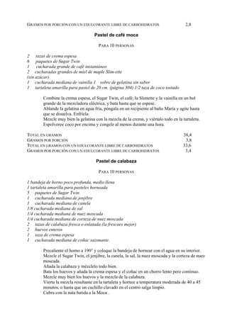 GRAMOS POR PORCIÓN CON UN EDULCORANTE LIBRE DE CARBOHIDRATOS                           2,8

                                    Pastel de café moca

                                      PARA 10 PERSONAS

2 tazas de crema espesa
6 paquetes de Sugar Twin
1 cucharada grande de café instantáneo
2 cucharadas grandes de miel de maple Slim-ette
(sin azúcar)
1 cucharada mediana de vainilla 1 sobre de gelatina sin sabor
1 tartaleta amarilla para pastel de 20 cm. (página 304) 1/2 taza de coco tostado

        Combine la crema espesa, el Sugar Twin, el café, la Slimette y la vainilla en un bol
        grande de la mezcladora eléctrica, y bata hasta que se espese.
        Ablande la gelatina en agua fría, póngala en un recipiente al baño María y agite hasta
        que se disuelva. Enfríela.
        Mezcle muy bien la gelatina con la mezcla de la crema, y viértalo todo en la tartaleta.
        Espolvoree coco por encima y congele al menos durante una hora.

TOTAL EN GRAMOS                                                                      38,4
GRAMOS POR PORCIÓN                                                                    3,8
TOTAL EN GRAMOS CON UN EDULCORANTE LIBRE DE CARBOHIDRATOS                            33,6
GRAMOS POR PORCIÓN CON UN EDULCORANTE LIBRE DE CARBOHIDRATOS                          3,4

                                     Pastel de calabaza

                                      PARA 10 PERSONAS

1 bandeja de horno poco profunda, medio llena
1 tartaleta amarilla para pasteles horneada
5 paquetes de Sugar Twin
1 cucharada mediana de jenjibre
1 cucharada mediana de canela
1/8 cucharada mediana de sal
1/4 cucharada mediana de nuez moscada
1/4 cucharada mediana de corteza de nuez moscada
2 tazas de calabaza fresca o enlatada (la frescaes mejor)
2 huevos enteros
1 taza de crema espesa
1 cucharada mediana de coñac sazonante.

        Precaliente el horno a 190° y coloque la bandeja de hornear con el agua en su interior.
        Mezcle el Sugar Twin, el jenjibre, la canela, la sal, la nuez moscada y la corteza de nuez
        moscada.
        Añada la calabaza y mézclelo todo bien.
        Bata los huevos y añada la crema espesa y el coñac en un chorro lento pero continuo.
        Mezcle muy bien los huevos y la mezcla de la calabaza.
        Vierta la mezcla resultante en la tartaleta y hornee a temperatura moderada de 40 a 45
        minutos, o hasta que un cuchillo clavado en el centro salga limpio.
        Cubra con la nata batida a la Moca .
 