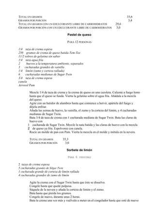 TOTAL EN GRAMOS                                                                     33,6
GRAMOS POR PORCIÓN                                                                   3,4
TOTAL EN GRAMOS CON UN EDULCORANTE LIBRE DE CARBOHIDRATOS                  29,6
GRAMOS POR PORCIÓN CON UN EDULCORANTE LIBRE DE CARBOHIDRATOS                3,0

                                      Pastel de queso

                                     PARA 12 PERSONAS

1/4 taza de crema espesa
250 gramos de crema de queso batida Tem-Tee
11/2 sobres de gelatina sin sabor
1/4 taza agua fría
2      huevos a la temperatura ambiente, separados
3    cucharadas grandes de vainilla
1/4 limón (zumo y corteza rallada)
6     cucharadas medianas de Sugar Twin
3/4 taza de crema espesa
canela
Aerosol Pam

        Mezcle 1/4 de taza de crema y la crema de queso en una cazoleta. Caliente a fuego lento
        hasta que el queso se funda. Vierta la gelatina sobre el agua fría. Añádala a la mezcla
        del queso.
        Agite con un batidor de alambres hasta que comience a hervir, apártela del fuego y
        déjela enfriar.
        Añada las yemas de huevo, la vainilla, el zumo y la corteza del limón, y 4 cucharadas
        medianas de Sugar Twin.
        Bata 3/4 de taza de crema con 1 cucharada mediana de Sugar Twin. Bata las claras de
        huevo con
       1 cucharada de Sugar Twin. Mezcle la nata batida y las claras de huevo con la mezcla
       2 de queso ya fría. Espolvoree con canela.
        Rocíe un molde de pan con Pam. Vierta la mezcla en el molde y métala en la nevera.

        TOTAL EN GRAMOS           35,3
        GRAMOS POR PORCIÓN         3,0

                                     Sorbete de limón

                                      PARA 6     PERSONAS

2 tazas de crema espesa
5 cucharadas grandes de Silgar Twin
1 cucharada grande de corteza de limón rallada
4 cucharadas grandes de zumo de limón

        Agite la crema con el Sugar Twin hasta que éste se disuelva.
        Congele hasta que quede pulposa.
        Sáquela de la nevera y añada la corteza de limón y el zumo.
        Bata hasta que pierda los grumos.
        Congele de nuevo, durante unas 2 horas.
        Bata la crema una vez más y vuélvala a meter en el congelador hasta que esté de nuevo
 