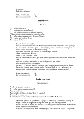 congelada.
        Es ácido y delicioso.

        TOTAL EN GRAMOS          22,6
        GRAMOS POR PORCIÓN        3,8

                                          Almendrados

                                            SALEN 25

1/2 taza de almendras
1     taza de coco (sin endulzar)
1     cucharada grande de extracto de vainilla
11/2 cucharada mediana de extracto de almendras
3 cucharadas grandes de miel de maple Slimette
1/2 cucharada mediana de sal
2     claras de huevo

        Precaliente el horno a 175°.
        Bata las almendras en la batidora durante aproximadamente un minuto, hasta que tenga
        la consistencia de la harina (pero no más tiempo, pues se convertirían en una pasta).
        Ponga el coco en un bol de tamaño mediano y
        espolvoree la vainilla y el extracto de almendras por encima.
        Añada las almendras. Mezcle.
        Añada la miel de maple y la sal.
        Bata las claras de huevo hasta que estén espesas, pero no secas y únalas a la mezcla de
        coco.
        Deje caer la pasta a cucharadas en una bandeja de hornear untada.
        Deje espacio para que se extiendan.
        Hornee a 175° durante unos 20 minutos o hasta que estén de un color marrón dorado.
        Estos pastelitos son buenos para congelar. Puede doblar la receta. ¡ Alguna noche,
        cuando sienta ganas de tomarse algo dulce, le encantará tener un almendrado!

        TOTAL EN GRAMOS            51,9
        GRAMOS POR PORCIÓN          2,0

                                     Budín borracho

                                      PARA 6 PERSONAS

1 sobre de gelatina sin sabor
2 cucharadas grandes de agua fría
4 yemas de huevo
4 cucharadas medianas de Sugar Twin (o al gusto)
2 tazas de crema espesa
3 centilitros (dos cucharadas medianas) de crema de cacao Oíd Mr. Boston

        Ablande la gelatina en agua fría (no deje que se gelatinice). Combine las yemas y el
        Sugar Twin en un bol para mezclas y bala hasta que esté suave y cremosa.
        Escalde una taza de crema (no la hierva), y viértala gradualmente sobre la mezcla de las
        yemas, agitando constantemente.
        Póngala en un recipiente al baño María y téngala hasta que quede espesa y sin grumos,
 