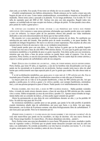 claro está, yo no bebo. Eso ayuda. O me tomo un whisky de vez en cuando. Nada más.
    «Cambié completamente mis hábitos alimentarios. Desde entonces no he vuelto a tener una sola
hogaza de pan en mi casa. Como tantos estadounidenses, acostumbraba a tomarme un bocadillo al
mediodía. Ahora tomo carne y pescado a la plancha. Ya no tengo problemas. Uso la talla 10. Y mi
talla de sujetador pasó del 40D al 36C. Incluso mis pies son más pequeños. Regalé todos mis
zapatos, en realidad toda mi ropa excepto mis bolsos y abrigos de pieles. Ya han pasado cinco años,
pero jamás he vuelto a ganar peso.»

  EL CONTAR LAS CALORÍAS NO PUEDE AYUDAR A LAS PERSONAS QUE NUNCA HAN PODIDO
ADELGAZAR. SÓLO conozco a unas pocas personas afortunadas que pueden perder peso con rapidez
y casi sin esfuerzo. La mayor parte de los pacientes obesos han pasado sus vidas totalmente
dedicados a una serie descorazonadora de dietas que no han surtido efecto.
   Me encanta ver a esos pacientes al final de la primera semana de mi dieta. No cambiaría esa
satisfacción por nada del mundo. Han perdido peso de modo invariable, y sin pasar hambre. Ha
sucedido un milagro bioquímico. De nuevo se atreven a tener esperanzas. Para muchos de ellos esta
semana marca el inicio de una nueva vida: es un verdadero renacimiento.
   Usted puede perder peso con esta dieta..., lo hace incluso la gente que no ha podido lograrlo
viviendo mes tras mes a base de sólo 800 ó 900 calorías diarias. Yo creo que la gente que tiene esta
resistencia metabólica a la pérdida de peso es gente impedida. Esta dieta acaba con esa resistencia,
mientras que una dieta a base de pocas calorías no puede hacer nada al respecto. Uno de mis
pacientes, Perry Zenlea, es una de esas personas impedidas. Pero en cuanto dejó de contar calorías y
empezó a contar gramos de carbohidratos salió de esa categoría.

   PERRY ZENLEA ERA UN HÉROE DE LAS DIETAS..., PERO, DE TODOS MODOS, SEGUÍA SIENDO GORDO.
Perry Zenlea, que tiene 45 años, es ingeniero, y uno de los hombres más disciplinados con los que
jamás me he encontrado en la práctica de mi profesión. Incluso cuando tenía nueve años de edad
tenían que confeccionarle una ropa especial para él, por lo gordo que estaba. Ha sido obeso toda su
vida.
   Y es tal su disfunción metabólica, que gana peso si come más de 1.100 calorías por día. Eso es
inusitado para el hombre, dado que el metabolismo masculino es más alto que el femenino.
   La mayor parte de su vida se la ha pasado hambriento, a base de 900 calorías por día. Así que
ganaba y perdía peso, lo volvía a ganar y lo volvía a perder, casi siempre hambriento, sintiéndose
mal, y con una pésima perspectiva para el futuro. Nadie puede vivir indefinidamente de ese modo.

   PASABA HAMBRE, MES TRAS MES, A BASE DE 900 CALORÍAS DIARIAS. Había perdido veintidós
kilos, viviendo de modo mísero durante meses, a base de una dieta de 900 calorías por día, cuando
vino a verme. Había recuperado ya once de esos kilos y pesaba 121. Apenas nunca tomaba un trago.
Jamás había sido un comedor de dulces. ¿Cómo podía seguir estando tan gordo?
   Ahora ha permanecido en una dieta de cero carbohidratos durante un año, y ya ha perdido 44
kilos. Su talla de traje pasó del 56 al 40.
   Su resistencia metabólica a perder peso es tan grande, que jamás le ha sido posible el perderlo
cuando intentamos añadir algo de carbohidrato, por poco que fuera, a su dieta. Así que sigue,
básicamente, con la dieta de la primera semana: una dieta biológicamente libre de carbohidratos. Y
aún tiene peso que perder. Pero no lo lamenten por él.

   ¡PERDIÓ ESOS CUARENTA Y CUATRO KILOS SIN PASAR HAMBRE Y SIN CONTAR CALORÍAS! «Es la
cosa más maravillosa que jamás me ha sucedido», no deja de decirme. «Es una nueva forma de
vida. Nunca tengo hambre. Es maravilloso. ¡No deseo abandonar esta dieta... jamás!».
   Perry Zenlea come una cena tan abundante (a veces hasta 700 gramos de carne, ensalada o media
taza de vegetales verdes y D-Zerta) que no puede tomar desayuno (excepto una taza de café con
nata y un endulzador). Su comida acostumbra a ser dos huevos revueltos con tocino. Y, si le viene
en gana, come queso entre las comidas y antes de irse a la cama.
 