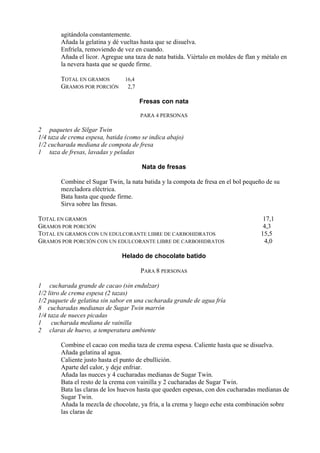 agitándola constantemente.
        Añada la gelatina y dé vueltas hasta que se disuelva.
        Enfríela, removiendo de vez en cuando.
        Añada el licor. Agregue una taza de nata batida. Viértalo en moldes de flan y métalo en
        la nevera hasta que se quede firme.

        TOTAL EN GRAMOS    16,4
        GRAMOS POR PORCIÓN 2,7

                                      Fresas con nata

                                      PARA 4 PERSONAS

2 paquetes de Silgar Twin
1/4 taza de crema espesa, batida (como se indica abajo)
1/2 cucharada mediana de compota de fresa
1 taza de fresas, lavadas y peladas

                                       Nata de fresas

        Combine el Sugar Twin, la nata batida y la compota de fresa en el bol pequeño de su
        mezcladora eléctrica.
        Bata hasta que quede firme.
        Sirva sobre las fresas.

TOTAL EN GRAMOS                                                                       17,1
GRAMOS POR PORCIÓN                                                                    4,3
TOTAL EN GRAMOS CON UN EDULCORANTE LIBRE DE CARBOHIDRATOS                            15,5
GRAMOS POR PORCIÓN CON UN EDULCORANTE LIBRE DE CARBOHIDRATOS                          4,0

                               Helado de chocolate batido

                                      PARA 8 PERSONAS

1 cucharada grande de cacao (sin endulzar)
1/2 litro de crema espesa (2 tazas)
1/2 paquete de gelatina sin sabor en una cucharada grande de agua fría
8 cucharadas medianas de Sugar Twin marrón
1/4 taza de nueces picadas
1     cucharada mediana de vainilla
2 claras de huevo, a temperatura ambiente

        Combine el cacao con media taza de crema espesa. Caliente hasta que se disuelva.
        Añada gelatina al agua.
        Caliente justo hasta el punto de ebullición.
        Aparte del calor, y deje enfriar.
        Añada las nueces y 4 cucharadas medianas de Sugar Twin.
        Bata el resto de la crema con vainilla y 2 cucharadas de Sugar Twin.
        Bata las claras de los huevos hasta que queden espesas, con dos cucharadas medianas de
        Sugar Twin.
        Añada la mezcla de chocolate, ya fría, a la crema y luego eche esta combinación sobre
        las claras de
 