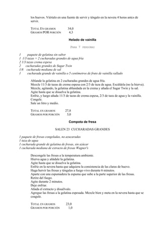los huevos. Viértalo en una fuente de servir y téngalo en la nevera 4 horas antcs de
        servir.

        TOTAL EN GRAMOS              34,0
        GRAMOS POR PORCIÓN            4,3

                                      Helado de vainilla

                                       PARA 7   PERSONAS

1      paquete de gelatina sin sabor
1 1/3 tazas + 2 cucharadas grandes de agua fría
2 1/3 tazas crema espesa
2    cucharadas grandes de Sugar Twin
1/8 cucharada mediana de sal
1      cucharada grande de vainilla o 5 centímetros de fruto de vainilla rallado

        Ablande la gelatina en 2 cucharadas grandes de agua fría.
        Mezcle 11/3 de tazas de crema espesa con 2/3 de taza de agua. Escáldela (no la hierva).
        Mezcle, agitando, la gelatina ablandada en la crema y añada el Sugar Twin y la sal.
        Agite hasta que se disuelva la gelatina.
        Enfríe, y luego añada 11/3 de tazas de crema espesa, 2/3 de taza de agua y la vainilla.
        Congele.
        Sale un litro y medio.

        TOTAL EN GRAMOS            27,8
        GRAMOS POR PORCIÓN          3,0

                                      Compota de fresa

                           SALEN 23 CUCHARADAS GRANDES

1 paquete de fresas congeladas, no azucaradas
1 taza de agua
1 cucharada grande de gelatina de fresas, sin azúcar
1 cucharada mediana de extracto de fresas Wagner's

        Descongele las fresas a la temperatura ambiente.
        Hierva agua y añádale la gelatina.
        Agite hasta que se disuelva la gelatina.
        Enfríe en la nevera hasta que adquiera la consistencia de las claras de huevo.
        Haga hervir las fresas y téngalas a fuego vivo durante 6 minutos.
        Aparte con una espumadera la espuma que sube a la parte superior de las fresas.
        Retire del fuego.
        Agite durante 2 minutos.
        Deje enfriar.
        Añada el extracto y disuélvalo.
        Agregue las fresas a la gelatina espesada. Mezcle bien y meta en la nevera hasta que se
        coagule.

        TOTAL EN GRAMOS             23,0
        GRAMOS POR PORCIÓN           1,0
 
