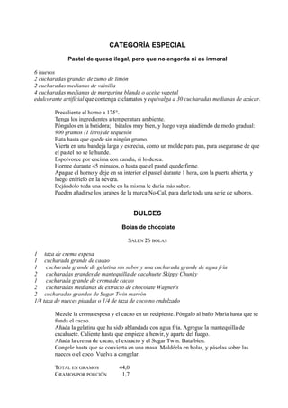 CATEGORÍA ESPECIAL

             Pastel de queso ilegal, pero que no engorda ni es inmoral

6 huevos
2 cucharadas grandes de zumo de limón
2 cucharadas medianas de vainilla
4 cucharadas medianas de margarina blanda o aceite vegetal
edulcorante artificial que contenga ciclamatos y equivalga a 30 cucharadas medianas de azúcar.

        Precaliente el horno a 175°.
        Tenga los ingredientes a temperatura ambiente.
        Póngalos en la batidora; bátalos muy bien, y luego vaya añadiendo de modo gradual:
        900 gramos (1 litro) de requesón
        Bata hasta que quede sin ningún grumo.
        Vierta en una bandeja larga y estrecha, como un molde para pan, para asegurarse de que
        el pastel no se le hunde.
        Espolvoree por encima con canela, si lo desea.
        Hornee durante 45 minutos, o hasta que el pastel quede firme.
        Apague el horno y deje en su interior el pastel durante 1 hora, con la puerta abierta, y
        luego enfríelo en la nevera.
        Dejándolo toda una noche en la misma le daría más sabor.
        Pueden añadirse los jarabes de la marca No-Cal, para darle toda una serie de sabores.


                                          DULCES

                                    Bolas de chocolate

                                       SALEN 26 BOLAS

1 taza de crema espesa
1 cucharada grande de cacao
1 cucharada grande de gelatina sin sabor y una cucharada grande de agua fría
2    cucharadas grandes de mantequilla de cacahuete Skippy Chunky
1    cucharada grande de crema de cacao
2    cucharadas medianas de extracto de chocolate Wagner's
2 cucharadas grandes de Sugar Twin marrón
1/4 taza de nueces picadas o 1/4 de taza de coco no endulzado

        Mezcle la crema espesa y el cacao en un recipiente. Póngalo al baño María hasta que se
        funda el cacao.
        Añada la gelatina que ha sido ablandada con agua fría. Agregue la mantequilla de
        cacahuete. Caliente hasta que empiece a hervir, y aparte del fuego.
        Añada la crema de cacao, el extracto y el Sugar Twin. Bata bien.
        Congele hasta que se convierta en una masa. Moldéela en bolas, y páselas sobre las
        nueces o el coco. Vuelva a congelar.

        TOTAL EN GRAMOS            44,0
        GRAMOS POR PORCIÓN          1,7
 
