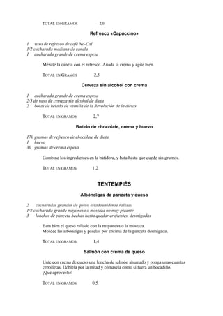 TOTAL EN GRAMOS                   2,0

                                  Refresco «Capuccino»

1 vaso de refresco de café No-Cal
1/2 cucharada mediana de canela
1 cucharada grande de crema espesa

        Mezcle la canela con el refresco. Añada la crema y agite bien.

        TOTAL EN GRAMOS             2,5

                             Cerveza sin alcohol con crema

1 cucharada grande de crema espesa
2/3 de vaso de cerveza sin alcohol de dieta
2 bolas de helado de vainilla de la Revolución de la dietas

        TOTAL EN GRAMOS             2,7

                          Batido de chocolate, crema y huevo

170 gramos de refresco de chocolate de dieta
1 huevo
30 gramos de crema espesa

        Combine los ingredientes en la batidora, y bata hasta que quede sin grumos.

        TOTAL EN GRAMOS            1,2


                                      TENTEMPIÉS
                             Albóndigas de panceta y queso

2    cucharadas grandes de queso estadounidense rallado
1/2 cucharada grande mayonesa o mostaza no muy picante
3 lonchas de panceta hechas hasta quedar crujientes, desmigadas

        Bata bien el queso rallado con la mayonesa o la mostaza.
        Moldee las albóndigas y páselas por encima de la panceta desmigada.

        TOTAL EN GRAMOS             1,4

                              Salmón con crema de queso

        Unte con crema de queso una loncha de salmón ahumado y ponga unas cuantas
        cebolletas. Dóblela por la mitad y cómasela como si fuera un bocadillo.
        ¡Que aproveche!

        TOTAL EN GRAMOS            0,5
 