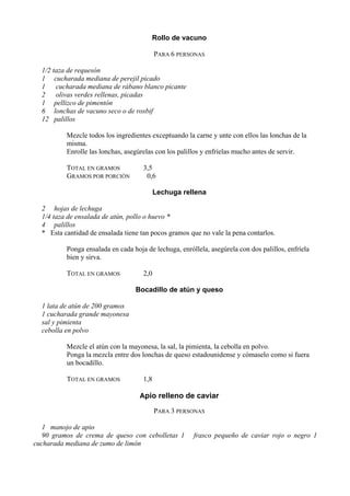 Rollo de vacuno

                                           PARA 6 PERSONAS

  1/2 taza de requesón
  1 cucharada mediana de perejil picado
  1    cucharada mediana de rábano blanco picante
  2 olivas verdes rellenas, picadas
  1 pellizco de pimentón
  6 lonchas de vacuno seco o de rosbif
  12 palillos

          Mezcle todos los ingredientes exceptuando la carne y unte con ellos las lonchas de la
          misma.
          Enrolle las lonchas, asegúrelas con los palillos y enfríelas mucho antes de servir.

          TOTAL EN GRAMOS            3,5
          GRAMOS POR PORCIÓN          0,6

                                           Lechuga rellena

  2 hojas de lechuga
  1/4 taza de ensalada de atún, pollo o huevo *
  4 palillos
  * Esta cantidad de ensalada tiene tan pocos gramos que no vale la pena contarlos.

          Ponga ensalada en cada hoja de lechuga, enróllela, asegúrela con dos palillos, enfríela
          bien y sirva.

          TOTAL EN GRAMOS            2,0

                                  Bocadillo de atún y queso

  1 lata de atún de 200 gramos
  1 cucharada grande mayonesa
  sal y pimienta
  cebolla en polvo

          Mezcle el atún con la mayonesa, la sal, la pimienta, la cebolla en polvo.
          Ponga la mezcla entre dos lonchas de queso estadounidense y cómaselo como si fuera
          un bocadillo.

          TOTAL EN GRAMOS            1,8

                                    Apio relleno de caviar

                                           PARA 3 PERSONAS

   1 manojo de apio
   90 gramos de crema de queso con cebolletas 1        frasco pequeño de caviar rojo o negro 1
cucharada mediana de zumo de limón
 
