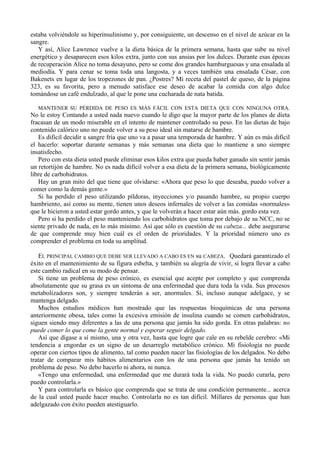 estaba volviéndole su hiperinsulinismo y, por consiguiente, un descenso en el nivel de azúcar en la
sangre.
   Y así, Alice Lawrence vuelve a la dieta básica de la primera semana, hasta que sube su nivel
energético y desaparecen esos kilos extra, junto con sus ansias por los dulces. Durante esas épocas
de recuperación Alice no toma desayuno, pero se come dos grandes hamburguesas y una ensalada al
mediodía. Y para cenar se toma toda una langosta, y a veces también una ensalada César, con
Bakenets en lugar de los tropezones de pan. ¿Postres? Mi receta del pastel de queso, de la página
323, es su favorita, pero a menudo satisface ese deseo de acabar la comida con algo dulce
tomándose un café endulzado, al que le pone una cucharada de nata batida.

  MANTENER SU PÉRDIDA DE PESO ES MÁS FÁCIL CON ESTA DIETA QUE CON NINGUNA OTRA.
No le estoy Contando a usted nada nuevo cuando le digo que la mayor parte de los planes de dieta
fracasan de un modo miserable en el intento de mantener controlado su peso. En las dietas de bajo
contenido calórico uno no puede volver a su peso ideal sin matarse de hambre.
   Es difícil decidir a sangre fría que uno va a pasar una temporada de hambre. Y aún es más difícil
el hacerlo: soportar durante semanas y más semanas una dieta que lo mantiene a uno siempre
insatisfecho.
   Pero con esta dieta usted puede eliminar esos kilos extra que pueda haber ganado sin sentir jamás
un retortijón de hambre. No es nada difícil volver a esa dieta de la primera semana, biológicamente
libre de carbohidratos.
   Hay un gran mito del que tiene que olvidarse: «Ahora que peso lo que deseaba, puedo volver a
comer como la demás gente.»
   Si ha perdido el peso utilizando píldoras, inyecciones y/o pasando hambre, su propio cuerpo
hambriento, así como su mente, tienen unos deseos infernales de volver a las comidas «normales»
que le hicieron a usted estar gordo antes, y que le volverán a hacer estar aún más. gordo esta vez.
   Pero si ha perdido el peso manteniendo los carbohidratos que toma por debajo de su NCC, no se
siente privado de nada, en lo más mínimo. Así que sólo es cuestión de su cabeza... debe asegurarse
de que comprende muy bien cuál es el orden de prioridades. Y la prioridad número uno es
comprender el problema en toda su amplitud.

   EL PRINCIPAL CAMBIO QUE DEBE SER LLEVADO A CABO ES EN su CABEZA. Quedará garantizado el
éxito en el mantenimiento de su figura esbelta, y también su alegría de vivir, si logra llevar a cabo
este cambio radical en su modo de pensar.
   Si tiene un problema de peso crónico, es esencial que acepte por completo y que comprenda
absolutamente que su grasa es un síntoma de una enfermedad que dura toda la vida. Sus procesos
metabolizadores son, y siempre tenderán a ser, anormales. Sí, incluso aunque adelgace, y se
mantenga delgado.
   Muchos estudios médicos han mostrado que las respuestas bioquímicas de una persona
anteriormente obesa, tales como la excesiva emisión de insulina cuando se comen carbohidratos,
siguen siendo muy diferentes a las de una persona que jamás ha sido gorda. En otras palabras: no
puede comer lo que come la gente normal y esperar seguir delgado.
   Así que dígase a sí mismo, una y otra vez, hasta que logre que cale en su rebelde cerebro: «Mi
tendencia a engordar es un signo de un desarreglo metabólico crónico. Mi fisiología no puede
operar con ciertos tipos de alimento, tal como pueden nacer las fisiologías de los delgados. No debo
tratar de comparar mis hábitos alimentarios con los de una persona que jamás ha tenido un
problema de peso. No debo hacerlo ni ahora, ni nunca.
   «Tengo una enfermedad, una enfermedad que me durará toda la vida. No puedo curarla, pero
puedo controlarla.»
   Y para controlarla es básico que comprenda que se trata de una condición permanente... acerca
de la cual usted puede hacer mucho. Controlarla no es tan difícil. Millares de personas que han
adelgazado con éxito pueden atestiguarlo.
 