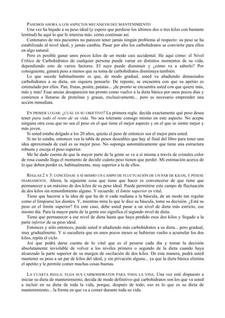 PASEMOS AHORA A LOS ASPECTOS MECÁNICOS DEL MANTENIMIENTO
   Una vez ha bajado a su peso ideal (y espero que perdiese los últimos dos o tres kilos con bastante
lentitud) he aquí lo que le interesa más: cómo continuar así.
   Centenares de mis pacientes no parecen tener jamás ningún problema al respecto: su peso se ha
estabilizado al nivel ideal, y jamás cambia. Pasar por alto los carbohidratos se convierte para ellos
en algo natural.
   Pero es posible ganar unos pocos kilos de un modo casi accidental. He aquí cómo: el Nivel
Crítico de Carbohidratos de cualquier persona puede variar en distintos momentos de su vida,
dependiendo esto de varios factores. El suyo puede disminuir y ¿cómo va a saberlo? Por
consiguiente, ganará peso a menos que su toma de carbohidratos disminuya también.
   Lo que sucede habitualmente es que, de modo gradual, usted va añadiendo demasiados
carbohidratos a su dieta, sin siquiera pensarlo. De repente, se encuentra con que su apetito es
estimulado por ellos. Pan, frutas, postre, patatas... ¡de pronto se encuentra usted con que quiere más,
más y más! Esas ansias desaparecen tan pronto como vuelve a la dieta básica por unos pocos días y
comienza a llenarse de proteínas y grasas, exclusivamente... pero es necesario emprender una
acción inmediata.

   EN PRIMER LUGAR: ¿CUÁL ES SU OBJETIVO? La primera regla: decida exactamente qué peso desea
tener para todo el resto de su vida. No sea tolerante consigo mismo en este aspecto. No acepte
ninguna otra cosa que no sea el peso en el que tiene el mejor aspecto y en el que se siente mejor y
más joven.
   Si usted estaba delgado a los 20 años, quizás el peso de entonces sea el mejor para usted.
   Si no lo estaba, entonces vea la tabla de pesos deseables que hay al final del libro para tener una
idea aproximada de cuál es su mejor peso. No suponga automáticamente que tiene una estructura
robusta y escoja el peso superior.
   Me he dado cuenta de que la mayor parte de la gente se ve a sí misma a través de cristales color
de rosa cuando llega el momento de decidir cuánto peso tienen que perder. Mi estimación acerca de
lo que deben perder es, habitualmente, muy superior a la de ellos.

   REGLAS 2 Y 3: CONCÉDASE A SÍ MISMO UN CAMPO DE FLUCTUACIÓN DE UN PAR DE KILOS; Y PÉSESE
DIARIAMENTE. Ahora, la siguiente cosa que tiene que hacer es convencerse de que tiene que
permanecer a un máximo de dos kilos de su peso ideal. Puede permitirse este campo de fluctuación
de dos kilos sin remordimiento alguno. Y recuerde: el límite superior es vital.
   Tiene que hacerse a la idea de que ha de ir cada mañana a la báscula, de un modo tan regular
como el limpiarse los dientes. Y, mientras mira lo que le dice su báscula, tome su decisión. ¿Está su
peso en el límite superior? En este caso, debe usted pasar a un nivel de dieta más estricto, ese
mismo día. Para la mayor parte de la gente eso significa el segundo nivel de dieta.
   Tiene que permanecer a ese nivel de dieta hasta que haya perdido esos dos kilos y llegado a la
parte inferior de su peso ideal.
   Entonces y sólo entonces, puede usted ir añadiendo más carbohidratos a su dieta... pero gradual,
muy gradualmente. Y si sucediera que en unos pocos meses se hubieran vuelto a acumular los dos
kilos, repita el ciclo.
   Así que podrá darse cuenta de lo vital que es el pesarse cada día y tomar la decisión
absolutamente inviolable de volver a los niveles primero o segundo de la dieta cuando haya
alcanzado la parte superior de su margen de oscilación de dos kilos. De esta manera, podrá usted
mantener su peso a un par de kilos del ideal, y sin privación alguna... ya que la dieta básica elimina
el apetito y le permite comer muchas cosas buenas.

   LA CUARTA REGLA: ELIJA SUS CARBOHIDRATOS PARA TODA LA VIDA. Una vez esté dispuesto a
iniciar su dieta de mantenimiento, decida de modo definitivo qué carbohidratos son los que va usted
a incluir en su dieta de toda la vida, porque, después de todo, eso es lo que es su dieta de
mantenimiento... la forma en que va a comer durante toda su vida.
 