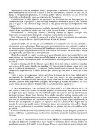 A causa de su alteración metabólica innata, y que ya nunca va a eliminar, su forma de comer y de
beber jamás podrá ser descuidada ni dejada al azar. Si esto ocurriera, volverían los feos kilos, la
fatiga, el envejecimiento prematuro, el constante apetito y el ansia de dulces, los altos niveles de
triglicéridos y el colesterol... todos sus siete jinetes del Apocalipsis.
    Probablemente, la mejor decisión sea permanecer en la misma dieta de bajo contenido de
carbohidratos con la que perdió el peso: sólo que ahora puede desviarse un poco de ella. De modo
que, si le gusta el vino o tomar un trago antes de la cena, puede tener algo de manga ancha a este
respecto.
    Otra decisión casi tan buena como ésta es añadir algunas féculas: una rebanada de pan tostado,
algunos de los vegetales con más féculas. Pero la peor decisión de todas es añadir dulces.
    Recientemente, el Brookhaven National Laboratory informó de algunos hallazgos muy
interesantes acerca del «poder de engorde» comparativo de las féculas y los dulces.
    Esos hallazgos son el resultado de una serie de pruebas llevadas a cabo durante los pasados dos
años por un equipo de doctores dirigido por el doctor Walton W. Shreeve.

   APARENTEMENTE, UNA CALORÍA DE AZÚCAR PRODUCE MÁS GRASA QUE UNA CALORÍA DE FÉCULA.
Alimentando a sus pacientes con dietas que tenían alternativamente un alto contenido en azúcar y
un alto contenido en féculas, los doctores del Brookhaven averiguaron que el porcentaje de azúcar
convertido en grasa sanguínea como resultado de la dieta de azúcar era de dos a cinco veces mayor
que el porcentaje convertido tras la dieta de féculas.
   De modo incidental, los efectos productores de grasa del azúcar en este experimento fueron más
exagerados en las mujeres que estaban tomando la píldora, lo que apoya mi observación de que las
mujeres que toman contraceptivos orales son vulnerables de un modo peculiar al poder engordador
del azúcar.
   Lo que la investigación del Brookhaven sugiere de un modo muy claro es asombroso: significa
que un trozo de 30 gramos de dulce de chocolate (113 calorías) engorda de dos a cinco veces más
que un bocadillo de hamburguesa (116 calorías). También significa que un trozo de fruta, que es un
carbohidrato simple (azúcar), es menos deseable para su dieta que una patata al horno, que es una
fécula.
   Tanto si nuevas investigaciones vienen a corroborar la relación de dos a cinco hallada por la
investigación del Brookhaven como si no, lo que ésta sugiere ha sido corroborado por
observaciones experimentales que indican que en una dieta libre de azúcar existe una caída casi
uniforme, del nivel de los triglicéridos (una grasa de la sangre), y en el 90 por ciento de los casos
que he tratado, la caída del nivel de triglicéridos es espectacularmente significativa.

   EL FACTOR DEPENDENCIA: OTRA RAZÓN PARA NO AÑADIR NINGÚN DULCE QUE NO SEA AQUELLOS
QUE ENCONTRARÁ EN ESTE LIBRO. En realidad, no puedo recomendar que añada dulces con azúcar
en ningún punto de su régimen. No estoy hablando acerca de añadir un poco de fruta fresca: en
particular melones y bayas. Estoy hablando de no añadir pastelillos, galletas, pasteles, dulces, ni
cualquiera de los otros postres muy azucarados. La razón es que todos esos dulces son para la gente
que tiene un metabolismo de los carbohidratos alterado lo que el alcohol es para el alcohólico, la
heroína para el drogadicto, un paquete de cigarrillos para un ex-fumador, Las Vegas para un
jugador. Lo mejor que puede hacer es permanecer alejado por completo de tales dulces. Quizás
ocurra que no pueda tomar ni una mínima cantidad de los mismos, pues su enfermedad no se lo
permitiría.
   Casi todos nuestros fracasos son comedores adictos de pasteles y dulces. Son gente que tiene los
mismos problemas, exactamente, que los alcohólicos incurables: un carácter bioquímico del que son
víctimas.

   EL QUE REALIZA ORGÍAS SIBARÍTICAS ES UN ADICTO. Michael S. acostumbraba a efectuar orgías
de deglución de pasteles y helados de un modo regular. Se comía más de dos litros de helado y un
pastel entre las cuatro de la tarde y la hora de cenar. Como es natural, todo ese azúcar obligaba a su
 