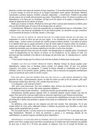 páncreas a emitir una marea de insulina al riego sanguíneo. Y la insulina disminuía de forma brusca
y al poco tiempo su nivel de azúcar en la sangre, haciéndole sentir apetito. Resultado: Michael
comenzaba a sentirse inquieto, irritable, exhausto, deprimido... y hambriento. Notaba la necesidad
de más azúcar, de un modo más perentorio que antes. Necesitaba su dosis. El azúcar no podría crear
dependencia si no fuera por su resultante: un bajo nivel de azúcar en la sangre o hipoglicemia, el
estado de depresión de los adictos al azúcar.
   Dado que el azúcar es barato, Michael no tenía que robar o atracar para mantener su hábito, pero
éste era tan mortífero para él como el de las drogas para sus adictos.
   Eventualmente, Michael se sentía tan asqueado por su comportamiento que se «reformaba». Pero
cualquier cosa: una fiesta de cumpleaños en la que hubiera pastel, un caramelo con que consolarse
en un momento de tensión, lo llevaba, inerme, a otra orgía.

   EN EL CASO DE UN ADICTO AL AZÜCAR INCLUSO UN SABOR PUEDE INICIAR UNA RECAÍDA. Lo
importante es evitar el inicio de una de esas orgías. A los alcohólicos se les advierte contra ese
primer trago... incluso contra el extracto de vainilla, porque contiene alcohol. A un adicto al azúcar
se le debería decir que no puede permitirse el lujo de tomar nada (ni siquiera aliños de ensalada y
sopas) que contenga azúcar. Pues esto puede hacerle recaer. La mayor parte de los obesos no se
sienten tan afectados, pero un número significativo de ellos sí sufre estas recaídas.
   Los adictos parecen tener una cosa en común: una hipoglicemia en segundo plano. Ciertamente
vemos la hipoglicemia en los adictos al azúcar, en los alcohólicos, en los adictos al café. Las
personas que han estudiado a los adictos a las drogas me han dicho que la hipoglicemia es común
entre ellos.
   Y hace mucho tiempo que los refrescos de cola han acabado en hábito para mucha gente.

   TAMBIÉN LAS FÉCULAS PUEDEN PRODUCIR HÁBITO. Muchas formas de fécula pueden crear
dependencia, aunque esto es bastante menos común. Las patatas fritas. El pan. Las galletas
crujientes. Las pizzas. Los espagueti. Y cuando la harina refinada es combinada con el azúcar
refinado, como en los pasteles, pastas, galletas, postres, sólo se necesita una pequeña cantidad para
poner en marcha de nuevo todo el círculo vicioso.

   CON ESTA DIETA, INCLUSO PIERDEN PESO LOS QUE LLEVAN A CABO ORGÍAS SIBARÍTICAS. Una
paciente me dice: «¡Honestamente, doctor, no dejé de comer en todo el fin de semana! ¿Por qué?
Pues porque estaba muy aburrida.» (O, «estaba muy nerviosa».)
   Y yo pregunto: «¿Se salió de la dieta?»
   «No, pero comí demasiado. Fue una verdadera orgía. Incluso me levanté a las cuatro de la
madrugada para volver a comer. Me siento realmente culpable.»
   Y entonces llega el gran momento: ¡la báscula muestra que ha perdido un kilo y cuarto!
   Naturalmente, pueden ganarse algunos kilos si continúan durante mucho tiempo este tipo de
orgías. Pero aún no he visto que nadie sufra un retroceso significativo por llenarse de proteínas.
   Tener orgías de proteínas es autolimitativo. La ausencia de carbohidratos es lo que sirve de factor
de limitación. Cuantas más proteínas y grasas coma usted, en combinación, más valor saciante tiene
la comida.
   En definitiva, estas orgías no son ninguna cosa del otro mundo. Son miniorgías. Ya sé que
resulta difícil de creer, pero, habiendo tratado a millares de pacientes que llevaban a cabo estas
orgías, puedo asegurarle que es cierto.
   Por eso puedo decirle: «¿Come usted en los momentos no adecuados? No se preocupe por ello.
Siga hinchándose. Mientras se harte de proteínas y grasas y se mantenga alejado de los
carbohidratos, no ganará ninguna cantidad de peso importante.»

   ADVERTENCIA: CUANTO MÁS PESO HA PERDIDO, MÁS FÁCIL ES RECUPERARLO. Si usted tenía que
perder cinco kilos cuando inició esta dieta, encontrará que le resulta más fácil mantener esa pérdida
de peso que si tenía 25 ó 50 kilos que perder, al empezar. Una vez el cuerpo ha llenado sus
 