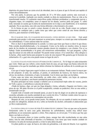 depósitos de grasa hasta un cierto nivel de obesidad, éste es el peso al que le llevará con rapidez el
comer descuidadamente.
   Por otra parte, la persona que ha perdido de 25 a 50 kilos puede sentirse más motivada a
conservar la pérdida, vigilando con mucho cuidado su dieta de mantenimiento. Pues su vida se ha
transformado mucho. Es realmente maravilloso poder disfrutar probándose y comprando nuevas y
elegantes ropas, oír cumplidos, tener el aspecto de los demás, sentirse parte del grupo. Y, sobre
todo, teniendo en cuenta que la dieta de mantenimiento no le deja a uno hambriento, ni lo mantiene
apartado. No es una dieta, sino sólo una forma diferente y discriminativa de comer.
   Es la forma en que va usted a comer durante el resto de su vida. Puede comer en cualquier
restaurante de cualquier país y nadie tiene que saber que como usted de una forma distinta y
selectiva, para mantener su bella figura.

   EN CUALQUIER PAÍS, EN CUALQUIER RESTAURANTE, USTED OBTIENE LO QUE PIDE. Esté usted
comiendo para perder o sólo para mantener su actual peso, siempre va a tener que estar rechazando
los carbohidratos. Y éstos saturan todas las cocinas.
   Pero es fácil el decarbohidratizar la comida. Lo único que tiene que hacer es decir lo que desea.
Pida comida decarbohidratizada, y la conseguirá. Como ya he dicho en muchos sitios, la mayor
parte de los dueños de restaurante sienten grandes deseos de complacer a sus clientes. Ése es su
trabajo. Están acostumbrados a la gente con misteriosas enfermedades. Así que pregunte: «¿Hay
algo de azúcar en este aliño de ensalada? No puedo tomar azúcar.» O si usted dice: «Soy alérgico a
la harina. ¿Han usado harina para preparar la carne de esta manera? Me gustaría que lo hicieran sin
enharinarla.» O, «¿qué otra cosa puedo tomar en lugar de esto?»

   LA COCINA ITALIANA PUEDE SER BAJA EN HIDRATOS DE CARBONO sI... Yo lo hago en cada restaurante
que visito. Dado que soy soltero, como mucho fuera de casa, así que tengo una buena selección de
restaurantes a los que he enseñado que deben eliminar los hidratos de carbono de la comida que me
sirven.
   Creo que el mejor lugar para seguir la dieta es un restaurante italiano. Puedo comer la mayor par-
te del antipasto: el atún, las sardinas, el jamón, el salchichón de Genova, los huevos duros, las
olivas, las anchoas, el pimiento, el apio, la ensalada. Casi lo único que dejo son las habas.
   Como sopa me tomo una stracciatella, un caldo claro, color ámbar, con hojas de espinaca
picadas, huevos picados y una buena cantidad de parmesano encima.
   De plato principal me tomo scampi o rollatini con su sensacional triple sabor de vacuno, jamón
de York y queso, o saltimbocca o piccata de ternera.
   «Nada de harina», digo, así que me llega delgada y tierna, salteada y llagante con limón y una
pizca de ajo. Mi plato favorito es el pollo scarpariello, cortado en podacitos, frito en una sartén y
aromatizado con ajo.
   Cuando todo el mundo está lomando pasta, yo pico la mar de alegre en un plato de espinacas o
escarolas salteadas con mucha cantidad de ajo y aceite de oliva. Y disfruto viendo cómo los que es-
tán a dieta de pocas calorías me contemplan con envidia.
   Después de esto, ya no puedo tomar postre. No obstante, de vez en cuando el maitre me prepara
un plato de zabaglíone, delante de mí y sobre un hornillo de alcohol, utilizando el edulcorante que
yo llevo expresamente.

   LA COCINA CHINA ES YA BAJA DE POR sÍ EN HIDRATOS DE CARBONO. Una vez que uno se ha puesto
firmemente sobre la nariz esas gafas detectoras de carbohidratos, resulta muy difícil tener
problemas en un restaurante japonés o chino. Para empezar, no sirven pan. Y lo único que hay que
dejar a un lado es el arroz.
   En un restaurante chino yo tomo costillas (pues, aunque han sido escabechadas en una salsa
dulce, ésta ha sido eliminada al hacerlas a la barbacoa). Uno tiene que tener mucho cuidado en
limitarse a la salsa de mostaza picante y evitar la salsa dulce de pato.
   Un plato podría ser sopa: de huevo, de nidos de golondrina, o de aleta de tiburón. Los vegetales
 