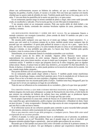 chinos son uniformemente escasos en hidratos de carbono, así que se combinan bien con la
langosta, las gambas, el pollo, el pato, el vacuno y el cerdo. Pero uno tiene que expresar con mucha
claridad que no quiere nada de almidón de maíz. También puede pedir huevos foo yung, pero sin la
salsa. Y con esta dieta los pastelillos de la suerte son para leer y no para comer.
   En un restaurante japonés tengo la misma cantidad de platos a elegir, tales como sushi (pescado
crudo, en escabeche) y sukiyaki. (Vea la receta que hay en este libro para la temperatura.)
   Y me encanta comer en un restaurante armenio. Pido una ración doble de shish kebab y me
olvido de todo lo demás, comiendo dos enormes brochetas repletas de carne, pimientos, setas,
cebollas y tomates.

   LOS RESTAURANTES FRANCESES Y JUDÍOS SON MUY FÁCILES. En un restaurante francés a
menudo comienzo con escargots (caracoles). ¡Gran comida de dieta! O también con páté o con
coquilles St. Jacques (veneras).
   Me encanta pedir cualquier cosa que haya en el menú que indique: «Sauté meuniére». Y, a
menos que esté usted en la primera semana de su dieta, también puede tomar cualquier tipo de
pescado que sea «amandine». O quizá pida paillard de ternera o coq au vin o pato... «pero sin la
salsa, por favor». Me encanta la grasa y la carne tostada del pato (si estoy en un restaurante checo,
húngaro o alemán, es muy probable que pida pato. Lo hacen muy bien). También pido quiche
Lorraine y trato la corteza como si fuera cartón.
   Naturalmente, en un restaurante francés la ensalada acostumbra a ser excelente.
   Un consejo acerca de los aliños de ensalada. Algunos aliños franceses tienen azúcar:
especialmente los comerciales, de color naranja. Algunos aliños de Roquefort son bajos en
carbohidratos, pero otros tienen muchos, así que es mejor que lo pregunte. Los aliños rusos siempre
contienen azúcar. Y también es mejor que pregunte acerca de la salsa vinagreta, pues en algunas
echan azúcar. Bueno, el azúcar tiene un sabor muy distintivo, ¿lo recuerda? Es fácil descubrirlo. La
fécula, la harina y el almidón no; su sabor puede perderse en la mezcla de sabores de la comida. Así
que, cuando tenga dudas, pregunte...
   Para postre disfruto con los excelentes quesos franceses.
   En un restaurante judío puedo elegir salmón y huevos. Y también puedo tomar muchísimas
carnes frías: de pechuga, lengua, comed beef, pastrami, pavo. Evito la ensalada de col: la hacen con
azúcar. Pero se me va la mano con esas crujientes y fragantes variantes en hinojo.
   En un restaurante ruso me encanta pedir pollo a la Kiev. También tomo buey Stroganoff, pero les
pido que me lo sirvan con espinacas en lugar de con tallarines.
   Trate de usar su influencia en los restaurantes de su vecindario. ¿Qué es lo que tiene que perder?

   UNA EMOCIÓN CONTRA LA QUE DEBE CUIDARSE MIENTRAS MANTIENE su PESO IDEAL. Aunque no
hubiera ninguna otra razón para sobrepasar su campo de fluctuación de cinco kilos, el sólo hecho de
que estemos tan rodeados de hidratos de carbono hace muy probable que se produzcan lapsos
ocasionales. Así que no deje que esto le altere. Es el riesgo que hay que correr.
   En mi propia experiencia la causa más común de fracaso en el control del peso es una respuesta
muy específica que, aproximadamente, podría originar esta declaración: «Abandoné mi dieta. Gané
un poco de peso. Y estoy avergonzado.» Siempre hay algo acerca de estar avergonzado que impide
que uno lleve a cabo un nuevo intento.
   Si al reflexionar acerca de sus esfuerzos pasados para controlar su peso recuerda haber pensado
de esta manera, entonces sabrá exactamente de lo que estoy hablando.
   Ésta es una emoción contra la que debe protegerse, a cualquier precio. Nunca debe estar usted
avergonzado de sus acciones pasadas.
   Archive el pasado. Lo único que podemos hacer es enfrentarnos con el presente; no podemos
cambiar el pasado, ¿no es así? Recuérdelo. Deje que el pasado tenga un valor al enseñarle qué
bloqueos mentales pueden llegar a oponérsele... para así poder aprovecharse de sus errores.
   Recuerde que es fácil perder esos pocos kilos extra volviendo a la dieta de la primera semana, lo
que además constituye un placer. Así que dedíquese a planear qué exquisiteces desprovistas de
 
