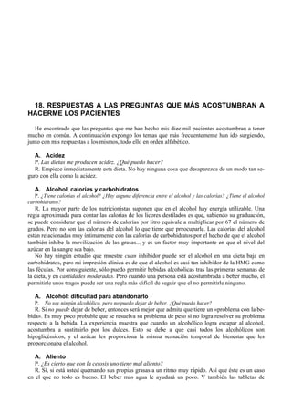 18. RESPUESTAS A LAS PREGUNTAS QUE MÁS ACOSTUMBRAN A
HACERME LOS PACIENTES

   He encontrado que las preguntas que me han hecho mis diez mil pacientes acostumbran a tener
mucho en común. A continuación expongo los temas que más frecuentemente han ido surgiendo,
junto con mis respuestas a los mismos, todo ello en orden alfabético.

   A. Acidez
   P. Las dietas me producen acidez. ¿Qué puedo hacer?
   R. Empiece inmediatamente esta dieta. No hay ninguna cosa que desaparezca de un modo tan se-
guro con ella como la acidez.

   A. Alcohol, calorías y carbohidratos
   P. ¿Tiene calorías el alcohol? ¿Hay alguna diferencia entre el alcohol y las calorías? ¿Tiene el alcohol
carbohidratos?
   R. La mayor parte de los nutricionistas suponen que en el alcohol hay energía utilizable. Una
regla aproximada para contar las calorías de los licores destilados es que, sabiendo su graduación,
se puede considerar que el número de calorías por litro equivale a multiplicar por 67 el número de
grados. Pero no son las calorías del alcohol lo que tiene que preocuparle. Las calorías del alcohol
están relacionadas muy íntimamente con las calorías de carbohidratos por el hecho de que el alcohol
también inhibe la movilización de las grasas... y es un factor muy importante en que el nivel del
azúcar en la sangre sea bajo.
   No hay ningún estudio que muestre cuan inhibidor puede ser el alcohol en una dieta baja en
carbohidratos, pero mi impresión clínica es de que el alcohol es casi tan inhibidor de la HMG como
las féculas. Por consiguiente, sólo puedo permitir bebidas alcohólicas tras las primeras semanas de
la dieta, y en cantidades moderadas. Pero cuando una persona está acostumbrada a beber mucho, el
permitirle unos tragos puede ser una regla más difícil de seguir que el no permitirle ninguno.

   A. Alcohol: dificultad para abandonarlo
   P.   No soy ningún alcohólico, pero no puedo dejar de beber. ¿Qué puedo hacer?
   R. Si no puede dejar de beber, entonces será mejor que admita que tiene un «problema con la be-
bida». Es muy poco probable que se resuelva su problema de peso si no logra resolver su problema
respecto a la bebida. La experiencia muestra que cuando un alcohólico logra escapar al alcohol,
acostumbra a sustituirlo por los dulces. Esto se debe a que casi todos los alcohólicos son
hipoglicémicos, y el azúcar les proporciona la misma sensación temporal de bienestar que les
proporcionaba el alcohol.

   A. Aliento
   P. ¿Es cierto que con la cetosis uno tiene mal aliento?
   R. Sí, si está usted quemando sus propias grasas a un ritmo muy rápido. Así que éste es un caso
en el que no todo es bueno. El beber más agua le ayudará un poco. Y también las tabletas de
 