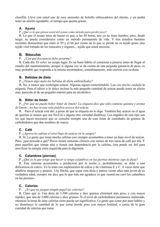 clorofila. Lleve con usted uno de esos aerosoles de bolsillo refrescadores del aliento, y así podrá
tener un aliento agradable, al tiempo que quema grasas.

  A. Ayuno
  P. ¿Qué es lo que piensa usted del ayuno como método para perder peso?
    R. Lo que el ayuno tiene de bueno es que, a las 48 horas, uno ya no tiene hambre; pero, desde
luego, no puede considerarse como un método permanente de vida. Y tres estudios bastante
recientes demuestran que entre el 59 y el 66 por ciento de lo que se pierde no es tejido graso sino
tejido vital tomado de los músculos y órganos... tejido que usted necesita.

  B. Básculas
   P. ¿Con qué frecuencia debo pesarme?
   R. Cada día. El saber no ocupa lugar. Es un buen hábito el comenzar a pesarse antes de llegar al
estadio del mantenimiento, porque si alguna vez se da cuenta de una pequeña ganancia de peso, es
muy probable que responda a la misma mostrándose, inmediatamente, más estricto con su dieta.

   B. Bebidas de dieta
   P. ¿Tienen algo malo las bebidas de dieta embotelladas?
   R. No, a menos que contengan azúcar. Algunas siguen conteniéndolo. Lea con mucho cuidado la
etiqueta. Para el adicto a lo dulce incluso la más pequeña cantidad de azúcar puede tener un efecto
muy parecido al de un pequeño martini para un alcohólico.

   B. Bitter de limón
   P. ¿Por qué no puedo beber bitter de limón? La etiqueta dice que sólo contiene quinina y aroma
de limón... no hay ni una sola palabra acerca del azúcar.
   R. Pues el azúcar está ahí, a pesar de que la etiqueta no lo diga. También hay azúcar en el agua
de quinina (a menos que sea No-Cal o alguna otra variedad dietética). Los engaños de este tipo son
los que hacen necesario que se consulte siempre una de esas listas de cantidades de gramos de
carbohidratos que dan nombres de marca.

   C. Café
   P. ¿Agrava la cafeína el nivel bajo de azúcar en la sangre?
   R. Sí. La gente que toma mucha cafeína casi siempre acostumbra a tener un bajo nivel de azúcar.
Pero, ¿qué precede a qué? Pocos tienen síntomas clínicos con menos de tres tazas de café por día. Y
para aquellos que toman más y tienen una dependencia por la cafeína, ésta puede ser útil para
movilizar la energía extra requerida para la digestión.

   C. Calambres (piernas)
   P. ¿Qué es lo que tengo que hacer si tengo calambres en las piernas mientras sigo la dieta?
   R. Este síntoma acostumbra a producirse por la noche y, probablemente, se debe a una
deficiencia en calcio. Yo lo trato con suplementos de calcio y de vitaminas E y C. A veces tiene que
añadirse magnesio y potasio. Lily Daché, que sigue esta dieta y parece veinte años más joven de su
verdadera edad, siempre me dice que lo que más me agradece es que «usted me curó los calambres
en las piernas».

   C. Calorías
   P. ¿Es que no juegan ningún papel las calorías?
   R. Claro que sí. Una dieta de 1.500 calorías y diez gramos eliminará más peso, y con mayor
rapidez, que una de 2.000 calorías y diez gramos. Si el nivel de carbohidratos permanece inalterado,
entonces la toma de unas calorías extra puede ser significativa. La gente que come por puro hábito y
no disminuye la cantidad de lo que come pierde peso con mayor lentitud, a causa de la gran
cantidad de calorías que toma.
 