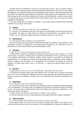 Si puede reducir la cantidad de lo que toma, será mejor que lo haga... pero no cuando se llega a
un punto en el que tiene que soportar sentirse incómodo o hambriento. En este caso, no vale la pena.
Sin embargo, si es usted una persona que tradicionalmente ha comido en demasía, puede haber ido
haciéndose una impresión equivocada de la cantidad de comida necesaria para satisfacerle. Con esta
dieta se logra un nuevo nivel de saciedad con el que hay que familiarizarse... pruebe a comer menos
y se dará cuenta de que se siente usted tan bien como cuando comía más en una dieta con mayor
cantidad de carbohidratos.
   No es que yo diga que «las calorías no cuentan». Lo que digo es que una dieta de bajo contenido
calorífico no es la mejor de las dietas.

  C. Catsup
  P. ¿Por qué no puedo usar catsup? Es sólo un condimento.
  R. Sí, pero es un condimento que tiene 14,4 gramos de carbohidratos en una porción normal de
  60 gramos. En lugar de catsup pruebe un chorro de Worccstershire con algunas golas de
  Tabasco. O, con el pescado, pruebe mayonesa con rábanos picantes o con mostaza.

   C. Centímetros
   P. ¿Cómo puedo perder centímetros si no pierdo kilos?
   R. Esto es algo que pasa casi siempre. Demuestra que puede ser retenida el agua mientras se está
eliminando la grasa. La pérdida de ésta permite que desaparezcan los centímetros, pero el
incremento de la retención de fluidos neutraliza la pérdida en kilos.

  C. Cereales
  P. ¿Qué clase de cereales puedo añadir para la dieta de reducción?
   R. Básicamente, ninguno. Por ejemplo, treinta gramos (una taza) de copos de maíz, con 3/4 de
taza de leche y sin azúcar, contienen unos 32 gramos de carbohidratos. Esto es, desde luego, más de
lo que debiera usted tomar en cualquier comida, incluso cuando se encuentre en el estadio de
mantenimiento. Y es posible que sea más de lo que puede tomar y mantenerse en buen estado de
salud, en cualquier día. Recuerde, si su metabolismo de los hidratos de carbono no está bien
ajustado, no puede usted comer como si lo estuviese... al igual que tampoco puede hacerlo un
diabético.

   C. Cerveza
   P. ¿Qué hay acerca de la cerveza sin carbohidratos? ¿Hay algún límite para ella?
   R. Una lata de la misma cuenta como una unidad de licor; lo mismo que un vaso de un decilitro
de vino. No es sólo el hidrato de carbono de la cerveza lo que disminuye la velocidad con que usted
quema sus grasas, sino también el alcohol, que es el combustible más fácilmente utilizable por el
cuerpo.

   C. Cigarrillos
   P. ¿Por qué gané tanto peso cuando dejé de fumar?
   R. La nicotina que hay en los cigarrillos está, de alguna manera, relacionada farmacéuticamente
con las anfetaminas, y en ambos casos es probable que se produzca un aumento de peso al finalizar
su uso. La nicotina tiene un efecto directo sobre la actividad y las secreciones estomacales, y esto
actúa como supresor del apetito.
   P. Desde el punto de vista del control del peso, ¿debería volver a fumar?
   R. ¿Por qué comenzar de nuevo a hacer algo que le hace ganar tanto peso cuando lo abandona?

   C. Clubs de dieta
   P. ¿No hay algunos clubs de dieta en los que uno no cuenta las calorías?
   R.Hay algunos clubs en los que usted no cuenta las calorías, pues alguien lo ha hecho ya. Lo
único que tiene que hacer es pesar las porciones. En la actualidad no hay ningún club dedicado a la
 