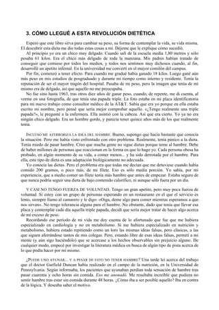 3. CÓMO LLEGUÉ A ESTA REVOLUCIÓN DIETÉTICA
   Espero que este libro sirva para cambiar su peso, su forma de contemplar la vida, su vida misma.
El descubrir esta dieta me dio todas estas cosas a mí. Déjeme que le explique cómo sucedió.
   Al principio yo era un chico muy delgado. Cuando salí de la escuela medía 1,80 metros y sólo
pesaba 61 kilos. Era el chico más delgado de toda la manzana. Mis padres habían tratado de
conseguir que comiese por todos los medios, y todos nos sentimos muy dichosos cuando, al fin,
desarrollé un apetito infernal. En la universidad me convertí en el mayor comilón del campus.
   Por fin, comenzó a tener efecto. Para cuando me gradué había ganado 18 kilos. Luego gané aún
más peso en mis estudios de posgraduado y durante mi tiempo como interno y residente. Tenía la
reputación de ser el mayor tragón del hospital. Pasaba de mi peso, pero la imagen que tenía de mí
mismo era de delgado, así que aquello no me preocupaba.
   No fue sino hasta 1963, tras otros diez años de ganar peso, cuando, de repente, me di cuenta, al
verme en una fotografía, de que tenía una papada triple. La foto estaba en mi placa identificatoria
para mi nuevo trabajo como consultor médico de la AT&T. Sabía que era yo porque en ella estaba
escrito mi nombre, pero pensé que sería mejor comprobar aquello. «¿Tengo realmente una triple
papada?», le pregunté a la enfermera. Ella asintió con la cabeza. Así que era cierto. Yo ya no era
ningún chico delgado. Era un hombre gordo, y parecía tener quince años más de los que realmente
tenía.

   INCLUSO ME ATERRORIZA LA IDEA DEL HAMBRE. Bueno, supongo que hacía bastante que conocía
la situación. Pero me había visto enfrentado con otro problema. Realmente, tenía pánico a la dieta.
Tenía miedo de pasar hambre. Creo que mucha gente no sigue dietas porque teme al hambre. Debe
de haber millones de personas que reaccionan en la forma en que lo hago yo. Cada persona obesa ha
probado, en algún momento de su vida, a comer menos... y ha sido derrotada por el hambre. Para
ella, este tipo de dieta es una adaptación biológicamente no adecuada.
   Yo conocía las dietas. Pero el problema era que todas me decían que me detuviese cuando había
comido 200 gramos, o poco más, de mi filete. Eso es sólo media porción. Yo sabía, por mi
experiencia, que a medio comer un filete tenía más hambre que antes de empezar. Estaba seguro de
que nunca podría seguir una dieta de bajo contenido calorífico, ni aunque sólo fuera por un día.

  Y CASI NO TENGO FUERZA DE VOLUNTAD. Tengo un gran apetito, pero muy poca fuerza de
voluntad. Si estoy con un grupo de personas esperando en un restaurante en el que el servicio es
lento, siempre llamo al camarero y le digo: «Oiga, deme algo para comer mientras esperamos a que
nos sirvan». No tengo tolerancia alguna para el hambre. No obstante, dado que tenía que llevar esa
placa y contemplar cada día aquella triple papada, decidí que sería mejor tratar de hacer algo acerca
de mi exceso de peso.
   Recordando ese período de mi vida me doy cuenta de lo afortunado que fue que me hubiera
especializado en cardiología y no en metabolismo. Si me hubiera especializado en nutrición y
metabolismo, hubiera estado repitiendo como un loro las mismas ideas falsas, pero clásicas, a las
que siguen aferrándose tantos de mis colegas. Pero, estando libre de esas ideas falsas, permití a mi
mente (y aún sigo haciéndolo) que se acercase a los hechos observables sin prejuicio alguno. De
cualquier modo, empecé por investigar la literatura médica en busca de algún tipo de pista acerca de
lo que podía hacer por mí mismo.

   ¿PUEDE UNO AYUNAR... Y A PESAR DE ESTO NO TENER HAMBRE? Una tarde leí acerca del trabajo
que el doctor Garfield Duncan había realizado en el campo de la nutrición, en la Universidad de
Pennsylvania. Según informaba, los pacientes que ayunaban perdían toda sensación de hambre tras
pasar cuarenta y ocho horas sin comida. Eso me anonadó. Me resultaba increíble que pudiera no
sentir hambre tras estar sin comida durante 48 horas. ¿Cómo iba a ser posible aquello? Iba en contra
de la lógica. Y deseaba saber el motivo.
 
