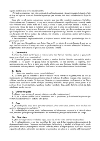 seguro: también esta noche tendrá hambre.
   ¿Por qué no se prepara para esto comiendo la suficiente comida (sin carbohidratos) durante el día
de hoy, en lugar de su escasa dieta diaria.para que, por una vez, esté usted saciado cuando llegue la
noche?
   Cada año veo al menos a doscientos pacientes que han sido comedores nocturnos. Su hábito
alimentario es nada de desayuno, o muy poco, una pequeña comida, seguida por un comer de modo
casi continuo desde última hora de la tarde, o desde la cena, hasta bien entrada la noche. La
experiencia clínica de tratar a pacientes como éstos con la dieta sin carbohidratos es al mismo
tiempo halagadora y espectacular. Esta dieta es infinitamente mejor para los comedores nocturnos
que cualquier otra. He visto a muchos centenares de pacientes cuya hambre nocturna desaparece
con la restricción de los hidratos de carbono. No obstante, si comienzan a comer carbohidratos,
vuelven a comer por la noche.
   P. Me despierto de un profundo sueño, y no puedo volver a dormir hasta que como algo; esto es
psicológico, ¿no?
   R. Se equivoca. No podría ser más físico. Hay un 99 por ciento de probabilidades de que sea su
bajo nivel de azúcar en la sangre nocturno lo que le despierta y lo encamina a la cocina. Ni lo dude,
prepare su test de tolerancia de glucosa para la próxima semana.

   C. Contumacia
   P. Nunca he podido perder peso ni con una dieta muy baja en calorías; ¿qué es lo que puedo
hacer si no pierdo peso con esta dieta?
   R. Existen las personas como usted; he visto, a muchas de ellas. Necesita una revisión médica
profunda. Si su doctor no puede hallar la respuesta, yo me atrevería a sugerirle, muy
respetuosamente, que lleve a cabo una prueba clínica con una hormona tiroidea sintética. Los
indetectables anticuerpos contra su glándula tiroides son la causa más común de este fenómeno.

   C. Costo
   P. ¿No es cara una dieta escasa en carbohidratos?
   R. Es cierto que los alimentos a base de féculas son la comida de la gente pobre de todo el
mundo; pero los estadounidenses gastamos miles de millones de dólares en coca-colas, caramelos,
galletas, pastelitos y cereales. Si sigue una dieta con pocos carbohidratos puede comprar los filetes
menos caros, costillas de cerdo, mollejas, chuletas y similares, porque puede comer grasas. Y el
pollo es de un precio razonable. Igual que muchas variedades de pescado. Pero la comida de dieta
más barata son los huevos.

   C. Crema de queso
   P. ¿Puedo comer cremas de queso y platos preparados con las mismas?
   R. Sí, en la misma cantidad que se recomienda para el queso duro, y si está usted seguro de que
no han añadido hidratos de carbono a los platos.

   C. Cura
   P. ¿Cuándo podrá usted decir que estoy curado? ¿Tras cinco años, como a veces se dice con
respecto a las cuestiones del cáncer?
   R. La obesidad no se cura jamás. Incluso aunque no hubiera una recurrencia al cabo de cinco
años, sabemos que la patología fundamental del metabolismo prosigue en el interior del cuerpo.

   Ch. Chocolate
   P. ¿Por qué caigo en una verdadera orgía, cada vez que me como un trozo de chocolate?
   R. El «chocolatismo» es un tipo específico de vicio, una de las variantes más comunes de la
dependencia del azúcar. Como con sus homólogos, la heroína y el alcohol, el sólo probarlo puede
provocar un período prolongado de recaída. Jamás he podido averiguar por qué existe esta reacción
específica al sabor a chocolate, pero jamás he conocido a un adicto a la vainilla. ¿El tratamiento?
 