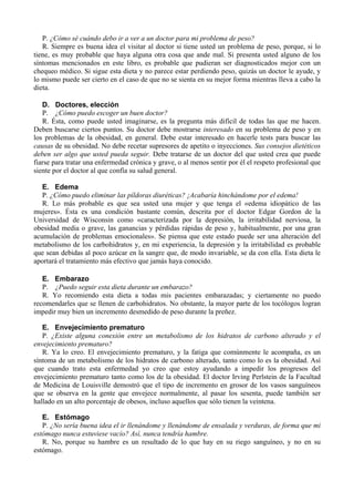 P. ¿Cómo sé cuándo debo ir a ver a un doctor para mi problema de peso?
   R. Siempre es buena idea el visitar al doctor si tiene usted un problema de peso, porque, si lo
tiene, es muy probable que haya alguna otra cosa que ande mal. Si presenta usted alguno de los
síntomas mencionados en este libro, es probable que pudieran ser diagnosticados mejor con un
chequeo médico. Si sigue esta dieta y no parece estar perdiendo peso, quizás un doctor le ayude, y
lo mismo puede ser cierto en el caso de que no se sienta en su mejor forma mientras lleva a cabo la
dieta.

   D. Doctores, elección
   P. ¿Cómo puedo escoger un buen doctor?
   R. Ésta, como puede usted imaginarse, es la pregunta más difícil de todas las que me hacen.
Deben buscarse ciertos puntos. Su doctor debe mostrarse interesado en su problema de peso y en
los problemas de la obesidad, en general. Debe estar interesado en hacerle tests para buscar las
causas de su obesidad. No debe recetar supresores de apetito o inyecciones. Sus consejos dietéticos
deben ser algo que usted pueda seguir. Debe tratarse de un doctor del que usted crea que puede
fiarse para tratar una enfermedad crónica y grave, o al menos sentir por él el respeto profesional que
siente por el doctor al que confía su salud general.

   E. Edema
   P. ¿Cómo puedo eliminar las píldoras diuréticas? ¡Acabaría hinchándome por el edema!
   R. Lo más probable es que sea usted una mujer y que tenga el «edema idiopático de las
mujeres». Ésta es una condición bastante común, descrita por el doctor Edgar Gordon de la
Universidad de Wisconsin como «caracterizada por la depresión, la irritabilidad nerviosa, la
obesidad media o grave, las ganancias y pérdidas rápidas de peso y, habitualmente, por una gran
acumulación de problemas emocionales». Se piensa que este estado puede ser una alteración del
metabolismo de los carbohidratos y, en mi experiencia, la depresión y la irritabilidad es probable
que sean debidas al poco azúcar en la sangre que, de modo invariable, se da con ella. Esta dieta le
aportará el tratamiento más efectivo que jamás haya conocido.

   E. Embarazo
   P. ¿Puedo seguir esta dieta durante un embarazo?
   R. Yo recomiendo esta dieta a todas mis pacientes embarazadas; y ciertamente no puedo
recomendarles que se llenen de carbohidratos. No obstante, la mayor parte de los tocólogos logran
impedir muy bien un incremento desmedido de peso durante la preñez.

   E. Envejecimiento prematuro
   P. ¿Existe alguna conexión entre un metabolismo de los hidratos de carbono alterado y el
envejecimiento prematuro?
   R. Ya lo creo. El envejecimiento prematuro, y la fatiga que comúnmente le acompaña, es un
síntoma de un metabolismo de los hidratos de carbono alterado, tanto como lo es la obesidad. Así
que cuando trato esta enfermedad yo creo que estoy ayudando a impedir los progresos del
envejecimiento prematuro tanto como los de la obesidad. El doctor Irving Perlstein de la Facultad
de Medicina de Louisville demostró que el tipo de incremento en grosor de los vasos sanguíneos
que se observa en la gente que envejece normalmente, al pasar los sesenta, puede también ser
hallado en un alto porcentaje de obesos, incluso aquellos que sólo tienen la veintena.

   E. Estómago
   P. ¿No sería buena idea el ir llenándome y llenándome de ensalada y verduras, de forma que mi
estómago nunca estuviese vacío? Así, nunca tendría hambre.
   R. No, porque su hambre es un resultado de lo que hay en su riego sanguíneo, y no en su
estómago.
 