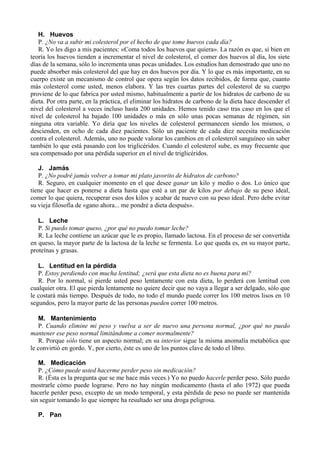 H. Huevos
   P. ¿No va a subir mi colesterol por el hecho de que tome huevos cada día?
   R. Yo les digo a mis pacientes: «Coma todos los huevos que quiera». La razón es que, si bien en
teoría los huevos tienden a incrementar el nivel de colesterol, el comer dos huevos al día, los siete
días de la semana, sólo lo incrementa unas pocas unidades. Los estudios han demostrado que uno no
puede absorber más colesterol del que hay en dos huevos por día. Y lo que es más importante, en su
cuerpo existe un mecanismo de control que opera según los datos recibidos, de forma que, cuanto
más colesterol come usted, menos elabora. Y las tres cuartas partes del colesterol de su cuerpo
proviene de lo que fabrica por usted mismo, habitualmente a partir de los hidratos de carbono de su
dieta. Por otra parte, en la práctica, el eliminar los hidratos de carbono de la dieta hace descender el
nivel del colesterol a veces incluso hasta 200 unidades. Hemos tenido caso tras caso en los que el
nivel de colesterol ha bajado 100 unidades o más en sólo unas pocas semanas de régimen, sin
ninguna otra variable. Yo diría que los niveles de colesterol permanecen siendo los mismos, o
descienden, en ocho de cada diez pacientes. Sólo un paciente de cada diez necesita medicación
contra el colesterol. Además, uno no puede valorar los cambios en el colesterol sanguíneo sin saber
también lo que está pasando con los triglicéridos. Cuando el colesterol sube, es muy frecuente que
sea compensado por una pérdida superior en el nivel de triglicéridos.

   J. Jamás
   P. ¿No podré jamás volver a tomar mi plato javorito de hidratos de carbono?
   R. Seguro, en cualquier momento en el que desee ganar un kilo y medio o dos. Lo único que
tiene que hacer es ponerse a dieta hasta que esté a un par de kilos por debajo de su peso ideal,
comer lo que quiera, recuperar esos dos kilos y acabar de nuevo con su peso ideal. Pero debe evitar
su vieja filosofía de «gano ahora... me pondré a dieta después».

   L. Leche
   P. Si puedo tomar queso, ¿por qué no puedo tomar leche?
   R. La leche contiene un azúcar que le es propio, llamado lactosa. En el proceso de ser convertida
en queso, la mayor parte de la lactosa de la leche se fermenta. Lo que queda es, en su mayor parte,
proteínas y grasas.

   L. Lentitud en la pérdida
   P. Estoy perdiendo con mucha lentitud; ¿será que esta dieta no es buena para mí?
   R. Por lo normal, si pierde usted peso lentamente con esta dieta, lo perderá con lentitud con
cualquier otra. El que pierda lentamente no quiere decir que no vaya a llegar a ser delgado, sólo que
le costará más tiempo. Después de todo, no todo el mundo puede correr los 100 metros lisos en 10
segundos, pero la mayor parte de las personas pueden correr 100 metros.

   M. Mantenimiento
   P. Cuando elimine mi peso y vuelva a ser de nuevo una persona normal, ¿por qué no puedo
mantener ese peso normal limitándome a comer normalmente?
   R. Porque sólo tiene un aspecto normal; en su interior sigue la misma anomalía metabólica que
le convirtió en gordo. Y, por cierto, éste es uno de los puntos clave de todo el libro.

   M. Medicación
   P. ¿Cómo puede usted hacerme perder peso sin medicación?
   R. (Ésta es la pregunta que se me hace más veces.) Yo no puedo hacerle perder peso. Sólo puedo
mostrarle cómo puede lograrse. Pero no hay ningún medicamento (hasta el año 1972) que pueda
hacerle perder peso, excepto de un modo temporal, y esta pérdida de peso no puede ser mantenida
sin seguir tomando lo que siempre ha resultado ser una droga peligrosa.

   P. Pan
 
