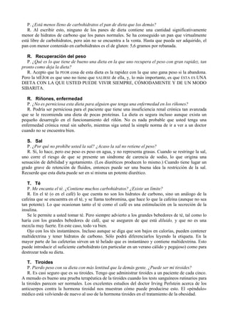 P. ¿Está menos lleno de carbohidratos el pan de dieta que los demás?
   R. Al escribir esto, ninguno de los panes de dieta contiene una cantidad significativamente
menor de hidratos de carbono que los panes normales. Se ha conseguido un pan que virtualmente
está libre de carbohidratos, pero aún no se encuentra a la venta. Hasta que pueda ser adquirido, el
pan con menor contenido en carbohidratos es el de gluten: 5,6 gramos por rebanada.

   R. Recuperación del peso
   P. ¿Qué es lo que tiene de bueno una dieta en la que uno recupera el peso con gran rapidez, tan
pronto como deja la dieta?
   R. Acepto que la PEOR cosa de esta dieta es la rapidez con la que uno gana peso si la abandona.
Pero la MEJOR es que uno no tiene que SALIRSE de ella, y, lo más importante, es que ÉSTA ES UNA
DIETA CON LA QUE USTED PUEDE VIVIR SIEMPRE, CÓMODAMENTE Y DE UN MODO
SIBARITA.

   R. Ríñones, enfermedad
   P. ¿No es perniciosa esta dieta para alguien que tenga una enfermedad en los ríñones?
   R. Podría ser perniciosa para el paciente que tiene una insuficiencia renal crónica tan avanzada
que se le recomienda una dieta de pocas proteínas. La dieta es segura incluso aunque exista un
pequeño desarreglo en el funcionamiento del riñón. No es nada probable que usted tenga una
enfermedad crónica renal sin saberlo, mientras siga usted la simple norma de ir a ver a un doctor
cuando no se encuentra bien.

   S. Sal
   P. ¿Por qué no prohíbe usted la sal? ¿Acaso la sal no retiene el peso?
   R. Sí, lo hace, pero ese peso es peso en agua, y no representa grasas. Cuando se restringe la sal,
uno corre el riesgo de que se presente un síndrome de carencia de sodio, lo que origina una
sensación de debilidad y agotamiento. (Los diuréticos producen lo mismo.) Cuando tiene lugar un
grado grave de retención de fluidos, entonces puede ser una buena idea la restricción de la sal.
Recuerde que esta dieta puede ser en sí misma un potente diurético.

   T. Té
   P. Me encanta el té. ¿Contiene muchos carbohidratos? ¿Existe un límite?
   R. En el té (o en el café) lo que cuenta no son los hidratos de carbono, sino un análogo de la
cafeína que se encuentra en el té, y se llama teobromina, que hace lo que la cafeína (aunque no sea
tan potente). Lo que ocasionan tanto el té como el café es una estimulación en la secreción de la
insulina.
   Se le permite a usted tomar té. Pero siempre advierto a los grandes bebedores de té, tal como lo
haría con los grandes bebedores de café, que se aseguren de que está diluido, y que no es una
mezcla muy fuerte. En este caso, todo va bien.
   Ojo con los tés instantáneos. Incluso aunque se diga que son bajos en calorías, pueden contener
maltidextrina y tener hidratos de carbono. Sólo podrá diferenciarlos leyendo la etiqueta. En la
mayor parte de las cafeterías sirven un té helado que es instantáneo y contiene maltidextrina. Esto
puede introducir el suficiente carbohidrato (en particular en un verano cálido y pegajoso) como para
destrozar toda su dieta.

   T. Tiroides
   P. Pierdo peso con su dieta con más lentitud que la demás gente. ¿Puede ser mi tiroides?
   R. Es casi seguro que es su tiroides. Tengo que administrar tiroides a un paciente de cada cinco.
A menudo es bueno una prueba terapéutica de la tiroides cuando los tests sanguíneos rutinarios para
la tiroides parecen ser normales. Los excelentes estudios del doctor Irving Perlstein acerca de los
anticuerpos contra la hormona tiroidal nos muestran cómo puede producirse esto. El «péndulo»
médico está volviendo de nuevo al uso de la hormona tiroides en el tratamiento de la obesidad.
 