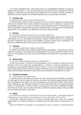 Si es usted un perdedor lento y sufre letargo, piel seca o incapacidad de mantener su cuerpo lo
bastante caliente, debería ir a ver a un doctor para que le estudiase la tiroides siguiendo los tests más
modernos y elaborados, que demuestran qué cantidad de sus secreciones se hallan presentes en
realidad en su riego sanguíneo (lo cual difiere bastante de los viejos tests para la tiroides).

   T. Tiroides, test
   P. ¿Qué pasó con el viejo test del metabolismo basal?
   R. Es básicamente inexacto. Puede ser menos 20 un día y más 20 al siguiente. Es mucho mejor
determinar la actuación de la tiroides mediante los tests que miden la cantidad de secreciones de
esta glándula que hay en la sangre. En nuestra consulta también usamos el fotomotograma, que
mide la velocidad de relajación del reflejo de sacudida del tobillo. Esto suministra una información
reproducible y, en mi opinión, muy significativa acerca de la función tiroidea.

   T. Toronja
   P. ¿Por qué no la toronja? La dieta de la toronja tiene mucho éxito.
   R. A pesar del éxito de esta dieta de 45 gramos (cada media toronja contiene unos 15 gramos de
carbohidrato) no se ha demostrado científicamente ninguna cualidad especial en la toronja para
estimular la pérdida de peso, pero ha sido probado en muchas ocasiones que el restringirse a 45
gramos de carbohidratos por día sirve para retardar la ganancia de peso.

   T. Trampas
   P. ¿Por qué no puedo hacer trampas en esta dieta?
   R. Porque en esta dieta, el hacer trampas significa añadir carbohidratos, y los hidratos de carbono
estimulan el apetito y le hacen que coma considerablemente más de lo que hubiera comido de otro
modo. En otras palabras, una mayor toma de carbohidratos casi siempre lleva a una mayor toma de
calorías.

   U. Últimos kilos
   P. ¿Por qué es tanto más difícil el perder esos últimos kilos?
   R. Hay varias razones. Su dieta ha ido evolucionando y se ha convertido en menos dura que al
principio. Usted se ha vuelto más condescendiente, o al menos no está tan desesperado, y por
consiguiente se toma algunas libertades más con la dieta. Y, lo que es más importante, cuanto más
lejos se halla usted de su peso máximo, más lejos está del peso que se ha convertido en natural para
su ahora distorsionado metabolismo y tiene menos grasas fácilmente movilizables en su cuerpo.

   V. Variación de dietas
   P. ¿Puedo pasar de esta dieta a otra?
   R. Muchas personas han usado esta técnica con éxito; muchas mas han fracasado al intentarlo.
No cabe duda de que hay dietas de restricción de calorías que también pueden permitirle perder
peso. El problema surge cuando, tras estar acostumbrado a no sentir nunca hambre, usted vuelve a
tomar carbohidratos, que estimulan su apetito y le hacen difícil mantenerse en su régimen de pocas
calorías. Si usted decide ir variando de dieta, le aconsejo que evite tomar carbohidratos refinados
por motivos de salud, y que no cambie demasiado a menudo de régimen, porque el día que cambia
está comiendo una mezcla, y no una dieta.

   V. Visión
   P. He leído que el azúcar es esencial para tener una visión adecuada... algo llamado «función
retinal normal», y que también se necesita para el cerebro y los nervios. ¿Es eso cierto?
   R. Deje que le haga una pregunta: si el azúcar es necesario para esto, ¿cómo vio el hombre
durante todos esos millones de años de su existencia antes de 1800, cuando el azúcar entró en su
dieta?
   Como ya he dicho en otras partes, lo que necesitan los ojos, el cerebro y el sistema nervioso
 