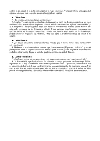 central no es azúcar en la dieta sino azúcar en el riego sanguíneo. Y el cuerpo tiene una capacidad
más que adecuada para convertir la grasa almacenada en glucosa.

   V. Vitaminas
   P. En su dieta, ¿son importantes las vitaminas?
   R. Mucho. Yo creo que se acostumbra a infravalorar su papel en el mantenimiento de un buen
estado de salud. Vemos ciertas respuestas clínicas beneficiosas cuando se ingieren vitaminas B, C y
E en megadosis... lo que significa hasta cien veces el requerimiento mínimo diario. Uno de los
principales problemas de los doctores en el trato de sus pacientes hipoglicémicos es mantener un
nivel de azúcar en la sangre estabilizado. Durante mis años de experiencia, he averiguado que
parece ser que las megadosis de vitaminas, sobre todo de la E, estabilizan el nivel de azúcar en la
sangre.

   V. Vitaminas, B
   P. ¿No puedo limitarme a tomar levadura de cerveza (que es mucho menos cara) para obtener
mis vitaminas B?
   R. Dado que la levadura contiene también algo de carbohidrato (30 gramos contienen 3 gramos)
yo esperaría hasta la segunda semana de la dieta para añadirla, y me aseguraría, mediante una
cuidadosa observación, de que la cantidad que toma no frena su pérdida de peso.

   Z. Zumo de naranja
   P. ¿Realmente espera que me pase sin un vaso de zumo de naranja todo el resto de mi vida?
   R. Si tiene usted el tipo de deficiencia de azúcar en la sangre que causa los síntomas ya dichos,
espero que así lo haga. Una taza de zumo de naranja contiene unos 25 gramos de carbohidratos; eso
es un golpe más fuerte de lo que puede soportar su páncreas sin inundar de insulina su sangre. Y si
todo lo que tiene es un problema de peso, aún así debe aceptar que 25 gramos de azúcar de fruta
pueden hacerle ganar medio kilo cuando está usted bajo una estricta restricción de carbohidratos.
 