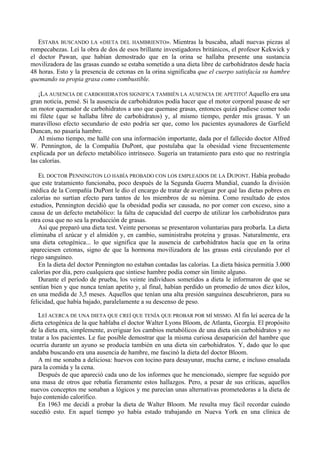 ESTABA BUSCANDO LA «DIETA DEL HAMBRIENTO». Mientras la buscaba, añadí nuevas piezas al
rompecabezas. Leí la obra de dos de esos brillante investigadores británicos, el profesor Kekwick y
el doctor Pawan, que habían demostrado que en la orina se hallaba presente una sustancia
movilizadora de las grasas cuando se estaba sometido a una dieta libre de carbohidratos desde hacía
48 horas. Esto y la presencia de cetonas en la orina significaba que el cuerpo satisfacía su hambre
quemando su propia grasa como combustible.

   ¡LA AUSENCIA DE CARBOHIDRATOS SIGNIFICA TAMBIÉN LA AUSENCIA DE APETITO! Aquello era una
gran noticia, pensé. Si la ausencia de carbohidratos podía hacer que el motor corporal pasase de ser
un motor quemador de carbohidratos a uno que quemase grasas, entonces quizá pudiese comer todo
mi filete (que se hallaba libre de carbohidratos) y, al mismo tiempo, perder mis grasas. Y un
maravilloso efecto secundario de esto podría ser que, como los pacientes ayunadores de Garfield
Duncan, no pasaría hambre.
   Al mismo tiempo, me hallé con una información importante, dada por el fallecido doctor Alfred
W. Pennington, de la Compañía DuPont, que postulaba que la obesidad viene frecuentemente
explicada por un defecto metabólico intrínseco. Sugería un tratamiento para esto que no restringía
las calorías.

   EL DOCTOR PENNINGTON LO HABÍA PROBADO CON LOS EMPLEADOS DE LA DUPONT. Había probado
que este tratamiento funcionaba, poco después de la Segunda Guerra Mundial, cuando la división
médica de la Compañía DuPont le dio el encargo de tratar de averiguar por qué las dietas pobres en
calorías no surtían efecto para tantos de los miembros de su nómina. Como resultado de estos
estudios, Pennington decidió que la obesidad podía ser causada, no por comer con exceso, sino a
causa de un defecto metabólico: la falta de capacidad del cuerpo de utilizar los carbohidratos para
otra cosa que no sea la producción de grasas.
   Así que preparó una dieta test. Veinte personas se presentaron voluntarias para probarla. La dieta
eliminaba el azúcar y el almidón y, en cambio, suministraba proteína y grasas. Naturalmente, era
una dieta cetogénica... lo que significa que la ausencia de carbohidratos hacía que en la orina
apareciesen cetonas, signo de que la hormona movilizadora de las grasas está circulando por el
riego sanguíneo.
   En la dieta del doctor Pennington no estaban contadas las calorías. La dieta básica permitía 3.000
calorías por día, pero cualquiera que sintiese hambre podía comer sin límite alguno.
   Durante el período de prueba, los veinte individuos sometidos a dieta le informaron de que se
sentían bien y que nunca tenían apetito y, al final, habían perdido un promedio de unos diez kilos,
en una medida de 3,5 meses. Aquellos que tenían una alta presión sanguínea descubrieron, para su
felicidad, que había bajado, paralelamente a su descenso de peso.

   LEÍ ACERCA DE UNA DIETA QUE CREÍ QUE TENÍA QUE PROBAR POR MÍ MISMO. Al fin leí acerca de la
dieta cetogénica de la que hablaba el doctor Walter Lyons Bloom, de Atlanta, Georgia. El propósito
de la dieta era, simplemente, averiguar los cambios metabólicos de una dieta sin carbohidratos y no
tratar a los pacientes. Le fue posible demostrar que la misma curiosa desaparición del hambre que
ocurría durante un ayuno se producía también en una dieta sin carbohidratos. Y, dado que lo que
andaba buscando era una ausencia de hambre, me fascinó la dieta del doctor Bloom.
   A mí me sonaba a deliciosa: huevos con tocino para desayunar, mucha carne, e incluso ensalada
para la comida y la cena.
   Después de que apareció cada uno de los informes que he mencionado, siempre fue seguido por
una masa de otros que rebatía fieramente estos hallazgos. Pero, a pesar de sus críticas, aquellos
nuevos conceptos me sonaban a lógicos y me parecían unas alternativas prometedoras a la dieta de
bajo contenido calorífico.
   En 1963 me decidí a probar la dieta de Walter Bloom. Me resulta muy fácil recordar cuándo
sucedió esto. En aquel tiempo yo había estado trabajando en Nueva York en una clínica de
 