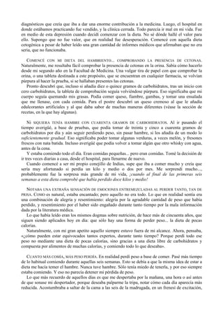 diagnósticos que creía que iba a dar una enorme contribución a la medicina. Luego, el hospital en
donde estábamos practicando fue vendido, y la clínica cerrada. Todo parecía ir mal en mi vida. Fue
en medio de esta depresión cuando decidí comenzar con la dieta. No sé dónde hallé el valor para
ello. Supongo que no fue valor, que en realidad fue desesperación. Comencé con aquella dieta
cetogénica a pesar de haber leído una gran cantidad de informes médicos que afirmaban que no era
seria, que no funcionaba.

   COMENCÉ CON MI DIETA DEL HAMBRIENTO... COMPROBANDO LA PRESENCIA DE CETONAS.
Naturalmente, me resultaba fácil comprobar la presencia de cetonas en la orina. Sabía cómo hacerlo
desde mi segundo año en la Facultad de Medicina. Una vulgar tira de papel con que comprobar la
orina, o una tableta destinada a este propósito, que se encuentran en cualquier farmacia, se volvían
púrpura al hacer la prueba, si se hallaban presentes las cetonas.
   Pronto descubrí que, incluso si añadía diez o quince gramos de carbohidratos, tras un inicio con
cero carbohidratos, la tableta de comprobación seguía volviéndose púrpura. Eso significaba que mi
cuerpo seguía quemando mis grasas. Podía comer queso, fiambre, gambas, y tomar una ensalada
que me llenase, con cada comida. Para el postre descubrí un queso cremoso al que le añadía
edulcorantes artificiales y al que daba sabor de muchas maneras diferentes (véase la sección de
recetas, en la que hay algunas).

    Ni SIQUIERA TENÍA HAMBRE CON CUARENTA GRAMOS DE CARBOHIDRATOS. Al ir pasando el
tiempo averigüé, a base de pruebas, que podía tomar de treinta y cinco a cuarenta gramos de
carbohidratos por día y aún seguir perdiendo peso, sin pasar hambre, si los añadía de un modo lo
suficientemente gradual. Eso significaba poder tomar algunas verduras, a veces melón, y fresones
frescos con nata batida. Incluso averigüé que podía volver a tomar algún que otro whisky con agua,
antes de la cena.
    Y estaba comiendo todo el día. Eran comidas pequeñas... pero eran comidas. Tomé la decisión de
ir tres veces diarias a casa, desde el hospital, para llenarme de nuevo.
    Cuando comencé a ser mi propio conejillo de Indias, supe que iba a comer mucho y creía que
sería muy afortunado si perdía un kilo y medio o dos por mes. Me sorprendí mucho...,
probablemente fue la sorpresa más grande de mi vida, ¡cuando al final de las primeras seis
semanas a esta dieta comprobé que había perdido doce kilos y medio!

   NOTABA UNA EXTRAÑA SENSACIÓN DE EMOCIONES ENTREMEZCLADAS AL PERDER TANTO, TAN DE
PRISA. COMO es natural, estaba encantado; pero aquello no era todo. Lo que en realidad sentía era
una combinación de alegría y resentimiento: alegría por la agradable cantidad de peso que había
perdido, y resentimiento por el haber sido engañado durante tanto tiempo por la mala información
dada por la literatura médica.
   Lo que había leído eran los mismos dogmas sobre nutrición, de hace más de cincuenta años, que
siguen siendo aplicados hoy en día: que sólo hay una forma de perder peso... la dieta de pocas
calorías.
   Naturalmente, con mi gran apetito aquello siempre estuvo fuera de mi alcance. Ahora, pensaba,
«¿cómo pueden estar equivocados tantos expertos, durante tanto tiempo? Porque perdí todo ese
peso no mediante una dieta de pocas calorías, sino gracias a una dieta libre de carbohidratos y
compuesta por alimentos de muchas calorías, y comiendo todo lo que deseaba».

   CUANTO MÁS COMÍA, MÁS PESO PERDÍA. En realidad perdí peso a base de comer. Pasé más tiempo
de lo habitual comiendo durante aquellas seis semanas. Esto se debía a que la misma idea de estar a
dieta me hacía temer el hambre. Nunca tuve hambre. Sólo tenía miedo de tenerla, y por eso siempre
estaba comiendo. Y eso no parecía detener mi pérdida de peso.
   Lo que más recuerdo de aquellos días es que me despertaba por la mañana, una hora o así antes
de que sonase mi despertador, porque deseaba palparme la tripa, notar cómo cada día aparecía más
reducida. Acostumbraba a saltar de la cama a las seis de la madrugada, en un frenesí de excitación,
 