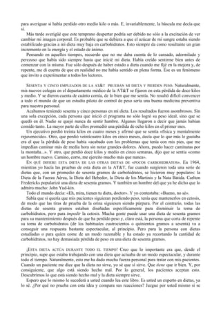 para averiguar si había perdido otro medio kilo o más. E, invariablemente, la báscula me decía que
sí.
    Más tarde averigüé que este temprano despertar podría ser debido no sólo a la excitación de ver
cambiar mi imagen corporal. Es probable que se debiera a que el azúcar de mi sangre estaba siendo
estabilizado gracias a mi dieta muy baja en carbohidratos. Esto siempre da como resultante un gran
incremento en la energía y el estado de ánimo.
    Pensando en aquellos tiempos, recuerdo que no me daba cuenta de lo cansado, adormilado y
perezoso que había sido siempre hasta que inicié mi dieta. Había creído sentirme bien antes de
comenzar con la misma. Fue sólo después de haber estado a dieta cuando me fijé en la mejora y, de
repente, me di cuenta de que en realidad no me había sentido en plena forma. Ése es un fenómeno
que invito a experimentar a todos los lectores.

   SESENTA Y CINCO EMPLEADOS DE LA AT&T PRUEBAN MI DIETA Y PIERDEN PESO. Naturalmente,
mis nuevos colegas en el departamente médico de la AT&T se fijaron en esta pérdida de doce kilos
y medio. Y se dieron cuenta de cuánto comía, de lo bien que me sentía. No resultó difícil convencer
a todo el mundo de que un estudio piloto de control de peso sería una buena medicina preventiva
para nuestro personal.
   Acabamos teniendo sesenta y cinco personas en mi dieta. Los resultados fueron asombrosos. Sin
una sola excepción, cada persona que inició el programa no sólo logró su peso ideal, sino que se
quedó en él. Nadie se quejó nunca de sentir hambre. Algunos llegaron a decir que jamás habían
comido tanto. La mayor parte de ellos promedió una pérdida de ocho kilos en el primer mes.
   Un ejecutivo perdió treinta kilos en cuatro meses y afirmó que se sentía «física y mentalmente
rejuvenecido». Otro, que perdió veinticuatro kilos en cinco meses, decía que lo que más le gustaba
era el que la pérdida de peso había «acabado con los problemas que tenía con mis pies, que me
impedían caminar más de media hora sin notar grandes dolores. Ahora, puedo hacer caminatas por
la montaña...». Y otro, que perdió doce kilos y medio en cinco semanas, dijo que se sentía «como
un hombre nuevo. Camino, corro, me ejercito mucho más que nunca».
   EN QUÉ DIFIERE ESTA DIETA DE LAS OTRAS DIETAS DE «POCOS CARBOHIDRATOS». En 1964,
mientras yo hacía las pruebas de esta dieta en la AT&T, fue cuando surgieron toda una serie de
dietas que, con un promedio de sesenta gramos de carbohidratos, se hicieron muy populares: la
Dieta de la Fuerza Aérea, la Dieta del Bebedor, la Dieta de los Martinis y la Nata Batida. Carlton
Fredericks popularizó una dieta de sesenta gramos. Y también un hombre del que ya he dicho que lo
admiro mucho: John Yud-kin.
   Todo el mundo decía: «Eh, mira, tienen tu dieta, doctor». Y yo contestaba: «Bueno, no sé».
   Sabía que si quería que mis pacientes siguieran perdiendo peso, tenía que mantenerlos en cetosis,
de modo que las tiras de prueba de la orina siguiesen siendo púrpura. Por el contrario, todas las
dietas de sesenta gramos estaban diseñadas específicamente para disminuir la toma de
carbohidratos, pero para impedir la cetosis. Mucha gente puede usar una dieta de sesenta gramos
para su mantenimiento después de que ha perdido peso y, claro está, la persona que corta de repente
su toma de carbohidratos (de los habituales cuatrocientos o quinientos gramos a sesenta) va a
conseguir una respuesta bastante espectacular, al principio. Pero para la persona con dietas
estudiadas o para quien come de un modo razonable y ha estado ya recortando la cantidad de
carbohidratos, no hay demasiada pérdida de peso en una dieta de sesenta gramos.

   ¡ESTA DIETA ACTÚA DURANTE TODO EL TIEMPO! Creo que lo importante era que, desde el
principio, supe que estaba trabajando con una dieta que actuaba de un modo espectacular, y durante
todo el tiempo. Naturalmente, esto me ha dado mucha fuerza personal para tratar con mis pacientes.
Cuando un paciente me dice que la dieta no sirve, yo sé que sí sirve. Que tiene que ir bien. Y, por
consiguiente, que algo está siendo hecho mal. Por lo general, los pacientes aceptan esto.
Descubrimos lo que está siendo hecho mal y la dieta siempre sirve.
   Espero que lo mismo le sucederá a usted cuando lea este libro. Es usted un experto en dietas, ya
lo sé. ¿Por qué no prueba con esta idea y compara sus reacciones? Juzgue por usted mismo si se
 