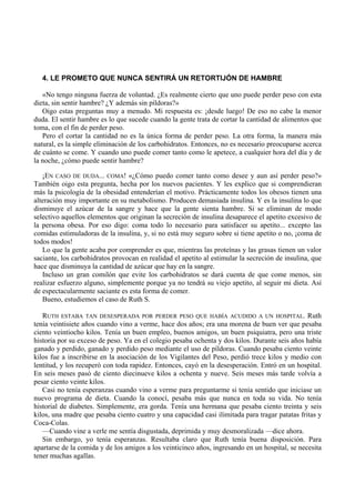4. LE PROMETO QUE NUNCA SENTIRÁ UN RETORTIJÓN DE HAMBRE

   «No tengo ninguna fuerza de voluntad. ¿Es realmente cierto que uno puede perder peso con esta
dieta, sin sentir hambre? ¿Y además sin píldoras?»
   Oigo estas preguntas muy a menudo. Mi respuesta es: ¡desde luego! De eso no cabe la menor
duda. El sentir hambre es lo que sucede cuando la gente trata de cortar la cantidad de alimentos que
toma, con el fin de perder peso.
   Pero el cortar la cantidad no es la única forma de perder peso. La otra forma, la manera más
natural, es la simple eliminación de los carbohidratos. Entonces, no es necesario preocuparse acerca
de cuánto se come. Y cuando uno puede comer tanto como le apetece, a cualquier hora del día y de
la noche, ¿cómo puede sentir hambre?

   ¡EN CASO DE DUDA... COMA! «¿Cómo puedo comer tanto como desee y aun así perder peso?»
También oigo esta pregunta, hecha por los nuevos pacientes. Y les explico que si comprendieran
más la psicología de la obesidad entenderían el motivo. Prácticamente todos los obesos tienen una
alteración muy importante en su metabolismo. Producen demasiada insulina. Y es la insulina lo que
disminuye el azúcar de la sangre y hace que la gente sienta hambre. Si se eliminan de modo
selectivo aquellos elementos que originan la secreción de insulina desaparece el apetito excesivo de
la persona obesa. Por eso digo: coma todo lo necesario para satisfacer su apetito... excepto las
comidas estimuladoras de la insulina, y, si no está muy seguro sobre si tiene apetito o no, ¡coma de
todos modos!
   Lo que la gente acaba por comprender es que, mientras las proteínas y las grasas tienen un valor
saciante, los carbohidratos provocan en realidad el apetito al estimular la secreción de insulina, que
hace que disminuya la cantidad de azúcar que hay en la sangre.
   Incluso un gran comilón que evite los carbohidratos se dará cuenta de que come menos, sin
realizar esfuerzo alguno, simplemente porque ya no tendrá su viejo apetito, al seguir mi dieta. Así
de espectacularmente saciante es esta forma de comer.
   Bueno, estudiemos el caso de Ruth S.

   RUTH ESTABA TAN DESESPERADA POR PERDER PESO QUE HABÍA ACUDIDO A UN HOSPITAL. Ruth
tenía veintisiete años cuando vino a verme, hace dos años; era una morena de buen ver que pesaba
ciento veintiocho kilos. Tenía un buen empleo, buenos amigos, un buen psiquiatra, pero una triste
historia por su exceso de peso. Ya en el colegio pesaba ochenta y dos kilos. Durante seis años había
ganado y perdido, ganado y perdido peso mediante el uso de píldoras. Cuando pesaba ciento veinte
kilos fue a inscribirse en la asociación de los Vigilantes del Peso, perdió trece kilos y medio con
lentitud, y los recuperó con toda rapidez. Entonces, cayó en la desesperación. Entró en un hospital.
En seis meses pasó de ciento diecinueve kilos a ochenta y nueve. Seis meses más tarde volvía a
pesar ciento veinte kilos.
   Casi no tenía esperanzas cuando vino a verme para preguntarme si tenía sentido que iniciase un
nuevo programa de dieta. Cuando la conocí, pesaba más que nunca en toda su vida. No tenía
historial de diabetes. Simplemente, era gorda. Tenía una hermana que pesaba ciento treinta y seis
kilos, una madre que pesaba ciento cuatro y una capacidad casi ilimitada para tragar patatas fritas y
Coca-Colas.
   —Cuando vine a verle me sentía disgustada, deprimida y muy desmoralizada —dice ahora.
   Sin embargo, yo tenía esperanzas. Resultaba claro que Ruth tenía buena disposición. Para
apartarse de la comida y de los amigos a los veinticinco años, ingresando en un hospital, se necesita
tener muchas agallas.
 