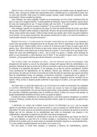 ¿QUIÉN SE IBA A CREER QUE ESTABA A DIETA? «Al principio, me costaba comer de aquella nueva
forma», dice. «Era por el cambio que representaba; pero, a medida que se va siguiendo la dieta, una
se torna más flexible. Pude hacer el cambio porque siempre estaba totalmente satisfecha. Jamás
tenía hambre. Nunca contaba las calorías.
   «Sin embargo, me sentía culpable. Entraba en un restaurante, con mis ciento veintisiete kilos de
peso, lo que no es ninguna tontería. Y pedía gambas de entremés, luego una ensalada y quizás ancas
de rana con mantequilla de ajo. Y luego tomaba café con leche. Y la gente que me contemplaba
debía de pensar: "¿Por qué no se pone a régimen?" ¡Y yo estaba a régimen!
   »Sin embargo, aquello no me parecía una dieta. Es sólo una forma distinta de comer, que ahora
me encanta. Siempre estaba exhausta y deprimida. Mi peso me provocaba depresión tras depresión.
Ahora, tengo mucha más energía. Todavía tengo mucho que perder, pero siento una gran confianza
en mí misma. Ya no siento esa presión. Me encanta caminar por la calle y ver cómo los hombres se
vuelven para mirarme. Es una gran sensación.»

   PERDIÓ CINCUENTA Y CUATRO KILOS SIN NOTARSE JAMÁS PRIVADA DE COMIDA. Los cincuenta y
cuatro kilos que perdió no desaparecieron de un día para otro. Pero lo importante es que ahora sabe
lo que debe hacer: «Nunca podré volver a comer de la forma en que lo hace la mayor parte de la
gente», dice. «Pero disfruto de la forma en que como. Jamás me he apartado de la dieta. No podría
hacerlo. De hecho, como mejor que la mayor parte de la gente. Y eso es algo en lo que puedo creer.
Jamás me como una hamburguesa a secas... me la como con queso; y cuando como pechuga de
pollo es con mozzarella, y salsa bearnesa con el filete. Y me encanta el queso suizo y otras cosas
similares. ¿Cómo puedo sentirme privada de alimentos, asi como así?»

   TAN FUERTE COMO LAS PÍLDORAS DE DIETA... SIN SUS NOCIVOS EFECTOS SECUNDARIOS. Esta
desaparición del apetito es una de las principales ventajas del régimen libre de carbohidratos. Los
pacientes informan de que la acción de la dieta es tan fuerte como la de las píldoras de régimen, en
lo referente a la supresión del apetito. Y sin embargo, no se dan los efectos secundarios, muchas
veces productores de dependencia, de las píldoras, efectos que eliminan el sueño y producen
nerviosismo. Se sabe que al menos el noventa por ciento de todos los pacientes que siguen una dieta
libre de carbohidratos notan, sin embargo, un descenso uniforme y espectacular en su apetito. Y
estos pacientes comentan, de modo voluntario, que no pueden imaginarse qué ha sucedido con su
apetito: «Hoy en día, ni siquiera puedo acabarme lo que tengo en el plato, y eso que antes siempre
repetía».
  NO CREO QUE LA MAYOR PARTE DE LAS VECES QUE SE COME EN DEMASÍA SEA DEBIDO
A CAUSAS «PSICOLÓGICAS». Opino que el comer con exceso no tiene un origen psicológico,
como se cree normalmente. No creo que mucha gente desee comer grandes cantidades de alimentos
por necesitar el bálsamo psicológico que la comida les ofrece. Comen con exceso sólo porque su
propia anormalidad metabólica les hace sentir ese grado de apetito.
   Cuando las rutinas metabólicas son alteradas gracias a esta dieta especial, desaparece ese apetito
excesivo. Entonces, muchas de estas mismas personas tienen, según he averiguado, un apetito muy
moderado.

  A MENUDO, EL ANSIA DE COMER ALGO DULCE ES SÍNTOMA DE ELLO. ¿Se ha tomado
alguna vez una buena comida con un enorme postre y, casi en seguida, ha sentido deseos de tomar
algo dulce? El sentir ansia en un momento tan poco justificado en cuestiones de apetito es (como la
fatiga) uno de los síntomas de un metabolismo que sufre un desarreglo con respecto a los
carbohidratos. Siguiendo el régimen de este libro esas ansias desaparecen.
   Y ese liberarse del hambre no justificada es otra de las características que hacen tan fácil el
seguir este régimen, ya que lleva en sí mismo castigos y recompensas. Es muy bueno el poder
disfrutar de la comida, pero no sentir jamás un retortijón de hambre mientras se van perdiendo kilos.
Y, si uno cumple escrupulosamente con la dieta, así es como vive.
   Por otra parte, si usted hace trampas, si comienza a llenarse de carbohidratos, sentirá,
 
