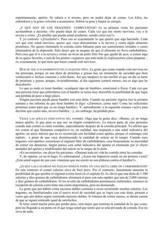 repentinamente, apetito. Se odiará a sí mismo, pero no podrá dejar de comer. Los kilos, las
redondeces y la grasa volverán a acumularse. Subirá su peso y bajará su energía.
   ¿Y QUÉ HAY DE LOS TRAGONES COMPULSIVOS? En su primera visita los pacientes
acostumbran a decirme: «No puedo dejar de comer. Cada vez que me siento nervioso, voy a la
nevera y como. ¿Es posible que pueda usted ayudarme, siendo como soy?».
   Y yo contesto: «¡Excelente!». Pues eso es exactamente lo que quiero que siga haciendo. Cada
vez que esté usted nervioso, quiero que vaya directamente a la nevera y coma algún alimento
proteínico. No quiero eliminarle la comida cómo bálsamo para sus sentimientos irritados o como
eliminadora de la depresión. Sólo deseo que se asegure de que el alimento no lleva carbohidratos.
Pero creo que el ir a la nevera y comer un trozo de pollo frito frío que quedó de ayer, o comer algo
de su queso favorito, o uno de los postres «seguros» que más tarde le explicaremos cómo preparar...
es, exactamente, lo que tiene que hacer cuando esté nervioso.

   DEJE DE SER «UN HAMBRIENTO DE CUALQUIER TIPO». La gente que come cuando está nerviosa no
me preocupa, porque en una dieta de proteínas y grasas hay un remanente de saciedad que dura
veinticuatro o incluso cuarenta y ocho horas. Así que tampoco es tan terrible el que un día se harte
de proteínas y grasas, porque, invariablemente, al día siguiente comerá menos; eso es algo que he
descubierto.
   Lo que es malo es tener hambre: «cualquier tipo de hambre», emocional o física. Cada vez que
una persona tiene que enfrentarse con el hambre se torna muy discutible la posibilidad de que logre
una pérdida de peso a largo plazo.
   Ningún paciente puede pasar hambre con esta dieta. Cuando un paciente regresa tras la primera
semana y me informa de que tiene hambre le digo: «¡Entonces, coma más! Coma las suficientes
proteínas como para que ya no tenga hambre». Y, naturalmente, a la siguiente semana vuelve para
decirme que comió más, no tuvo hambre... y, sin embargo, ha perdido peso.

   VIGILE LAS SEÑALES INDICATIVAS DEL HAMBRE. Oigo que la gente dice: «Bueno, yo no tengo
nunca apetito, lo que pasa es que soy un tragón compulsivo». La mayor parte de esas personas
cuando más comen es entre comidas, especialmente después de la comida principal. Yo afirmo que
ese comer al que llamamos compulsivo es, en realidad, una respuesta a una señal indicativa del
apetito: un ansia interior que no es reconocida con facilidad como apetito, porque el estómago está
repleto... a pesar de que vaya disminuyendo la cantidad de azúcar en la sangre. Cuando esos
tragones «sin apetito» comienzan el régimen libre de carbohidratos, cesa bruscamente su necesidad
de comer sin detenerse. Según parece esta señal indicativa del apetito es eliminada por el efecto
anulador del apetito y estabilizador del azúcar en la sangre de la dieta.
   «Es un misterio», me dicen los pacientes. «Durante toda mi vida he comido entre las comidas.
   Y, de repente, ya no lo hago. Es sobrenatural. ¿Acaso me hipnotizó usted, en mi primera visita?
¿Está usted seguro de que esas vitaminas que me recetó no son píldoras contra el hambre?».
  ¿ES QUE LAS CALORÍAS NO JUEGAN NINGÚN PAPEL EN UNA DIETA LIBRE DE CARBOHIDRATOS?
En este contexto el contar calorías sirve de bien poco. Por el contrario, únicamente aumenta la
posibilidad de que quiebre el régimen (como leerá en el capítulo 8). Es obvio que una dieta de 1.500
calorías y diez gramos de carbohidratos eliminará el peso con más rapidez que una de 2.000 calorías
y diez gramos de carbohidratos. Si los niveles de carbohidratos permanecen inalterados, entonces la
recepción de calorías extra tiene una cierta importancia, pero no demasiada.
   La gente que por hábito come raciones dobles continúa a veces asimilando muchas calorías. Los
tragones, no familiarizados con el nuevo nivel de saciedad que se logra con esta dieta, piensan a
veces que aún deben seguir comiendo raciones dobles. Si tratasen de comer menos, se darían cuenta
de que se siguen sintiendo igual de satisfechos.
   Si tiene usted mucha prisa por perder peso, será mejor que restrinja la cantidad de lo que come,
pero no llegando a un punto en el que tenga usted que sentir que se está privando de comida. Eso no
sirve de nada.
 