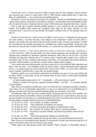 PERDIÓ DIEZ KILOS Y MEDIO TOMANDO 2.500 CALORÍAS POR DÍA. Sin embargo, existen estudios
que muestran que, incluso si usted come 2.500 ó 3.000 calorías, puede perder peso si sigue una
dieta sin carbohidratos... y no se tratará de una pérdida pasajera.
   Recuerdo a uno de mis primeros pacientes. Era contable: llevaba la contabilidad de todo lo que
comía, hasta el gramo, efectuaba su conversión a calorías y me facilitaba una nota detallada de todo
ello. Al cabo de un mes (veintiocho días) de comer 2.500 calorías por día perdió diez kilos y medio.
   Esto es algo que no puede llamarse pérdida pasajera, y no se trataba de sólo una pérdida de
fluidos. Ese hombre había tenido que comprarse unos trajes de dos tallas menores, en sólo
veintiocho días. Y éste no es un caso aislado. He tratado a millares como él. Por ejemplo, fíjese en
Max S.

   PERDIÓ VEINTIDÓS KILOS Y MEDIO TOMANDO 5.000 CALORÍAS POR DÍA. Tratándose de una persona
de ciento treinta y seis kilos de peso, cuyo trabajo en un restaurante le daba un acceso libre y
gratuito a la comida, Max me siguió al pie de la letra cuando le dije: «Coma lo que quiera». Cuando
mi curiosidad me hizo pedirle que pesase las cantidades que estaba consumiendo, resultó que eran
dos kilos de carne por día: al menos 5.000 calorías. ¡Y, a pesar de esto, Max perdió veintidós kilos!

  PERDIÓ CUARENTA Y CINCO KILOS MIENTRAS COMÍA LO BASTANTE COMO PARA ALIMENTAR A
CUATRO PERSONAS. Todos los días hablo con otros muchos pacientes que pierden peso mientras
ingieren unas cantidades de alimentos realmente fantásticas. Marc Eletz es uno de ellos. Un joven
consultor de impuestos, bastante alto (1,77 metros), tenía veintiséis años cuando vino a verme en
noviembre, hace un año, y pesaba ciento treinta y siete kilos. A los diecisiete años pesaba ochenta y
seis kilos. Había acudido a seis doctores. Su peso subía y bajaba, subía y bajaba...
    Unos cuatro años antes había pasado casi nueve meses en la Universidad de Duke siguiendo una
dieta a base de arroz: una verdadera prueba de fuerza moral y sincera dedicación para cualquier
joven, y en especial para uno que le guste tanto comer como a Marc. Le costó nueve dolorosos
meses el perder veintidós kilos y, claro está, los recuperó luego.
    Entonces, probó con su sexto doctor especialista en dietética, uno que es el que más píldoras da
de todos. Perdió, y luego ganó. En las seis semanas antes de que viniera a verme había recuperado
trece kilos y medio.
    —¿Cuánto tiempo espera usted vivir? —le pregunté—. ¿Por qué come por cuatro?
    —Porque si comiese sólo por tres, seguiría teniendo hambre —me dijo—. Y no puedo soportar
el tener hambre.
    Marc aún no ha acabado de perder peso, pero en el año que lleva conmigo ha perdido cuarenta y
cinco kilos. Eso no es demasiado espectacular. Lo que sí es espectacular es la contabilidad que le
pedí que realizase de lo que iba comiendo mientras perdía esos cuarenta y cinco kilos.
    Normalmente, Marc sólo toma dos comidas diarias. Desayuna hacia las once de la mañana. Los
días de entre semana acostumbra a tomar una tortilla de queso de tres o cuatro huevos, más una taza
de queso blando con nata agria. La comida principal de esos días la toma hacia las cinco de la tarde.
He aquí algunas comidas tomadas al azar de su contabilidad diaria:
    22 de junio de 1970: Seis costillas de cordero, ensalada.
    23 de junio de 1970: Siete salchichas de Frankfurt con chucrut.
    24 de junio de 1970: Un kilo cien gramos de langosta con habichuelas verdes.
    24 de julio de 1970: Dos docenas de costillas, filete, queso y una gran ensalada.
    25 de julio de 1970: Tres huevos con queso blando, una docena de costillas, medio kilo de
                           pollo.
    26 de julio de 1970: Setecientos gramos de mollejas con cebolla frita.
    Los fines de semana ambas comidas las efectúa más tarde y son considerablemente mayores.
    Marc Eletz no es un producto de mi fantasía. Es una prueba viviente, una muestra de que no es el
número de calorías sino el tipo de calorías lo que cuenta.
    Puede seguir esta dieta porque jamás tiene hambre. Puede contentar su desmedido apetito y
 