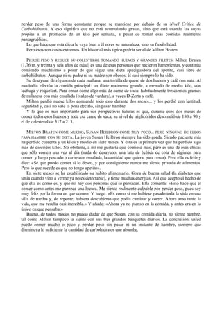 perder peso de una forma constante porque se mantiene por debajo de su Nivel Crítico de
Carbohidratos. Y eso significa que no está acumulando grasas, sino que está usando las suyas
propias a un promedio de un kilo por semana, a pesar de tomar esas comidas realmente
pantagruélicas.
   Lo que hace que esta dieta le vaya bien a él no es su naturaleza, sino su flexibilidad.
   Pero ésos son casos extremos. Un historial más típico podría ser el de Milton Braten.

   PIERDE PESO Y REDUCE SU COLESTEROL TOMANDO HUEVOS Y GRANDES FILETES. Milton Braten
(1,76 m. y treinta y seis años de edad) es una de esas personas que nacieron hambrientas, y continúa
comiendo muchísimo a pesar de que sigue una dieta apaciguadora del apetito, casi libre de
carbohidratos. Aunque ni su padre ni su madre son obesos, él casi siempre lo ha sido.
   Su desayuno de régimen de cada mañana: una tortilla de queso de dos huevos y café con nata. Al
mediodía efectúa la comida principal: un filete realmente grande, a menudo de medio kilo, con
lechuga y roquefort. Para cenar come algo más de carne de vaca: habitualmente trescientos gramos
de milanesa con más ensalada (o algo de verdura), a veces D-Zerta y café.
   Milton perdió nueve kilos comiendo todo esto durante dos meses... y los perdió con lentitud,
seguridad y, casi no vale la pena decirlo, sin pasar hambre.
   Y lo que es más importante para sus perspectivas futuras es que, durante esos dos meses de
comer todos esos huevos y toda esa carne de vaca, su nivel de triglicéridos descendió de 180 a 90 y
el de colesterol de 317 a 213.

  MILTON BRATEN COME MUCHO, SUSAN HEILBRON COME MUY POCO... PERO NINGUNO DE ELLOS
PASA HAMBRE CON MI DIETA. La joven Susan Heilbron siempre ha sido gorda. Siendo paciente mía
ha perdido cuarenta y un kilos y medio en siete meses. Y ésta es la primera vez que ha perdido algo
más de dieciséis kilos. No obstante, a mí me gustaría que comiese más, pero es una de esas chicas
que sólo comen una vez al día (nada de desayuno, una lata de bebida de cola de régimen para
comer, y luego pescado o carne con ensalada, la cantidad que quiera, para cenar). Pero ella es feliz y
dice: «Sé que puedo comer si lo deseo, y por consiguiente nunca me siento privada de alimentos.
Pero lo que sucede es que no tengo apetito».
    En siete meses se ha estabilizado su hábito alimentario. Goza de buena salud (la diabetes que
tenía cuando vino a verme ya no es detectable), y tiene muchas energías. Así que acepto el hecho de
que ella es como es, y que no hay dos personas que se parezcan. Ella comenta: «Esto hace que el
comer como antes me parezca una locura. Me siento realmente culpable por perder peso, pues soy
muy feliz por la forma en que como». Y luego: «Es como si me hubiese pasado toda la vida en una
silla de ruedas y, de repente, hubiera descubierto que podía caminar y correr. Ahora amo tanto la
vida, que me resulta casi increíble.» Y añade: «Ahora ya no pienso en la comida, y antes era en lo
único en que pensaba.»
    Bueno, de todos modos no puedo dudar de que Susan, con su comida diaria, no siente hambre,
tal como Milton tampoco la siente con sus tres grandes banquetes diarios. La conclusión: usted
puede comer mucho o poco y perder peso sin pasar ni un instante de hambre, siempre que
disminuya lo suficiente la cantidad de carbohidratos que absorbe.
 