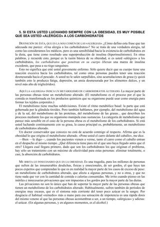 5. SI ESTA USTED LUCHANDO SIEMPRE CON LA OBESIDAD, ES MUY POSIBLE
QUE SEA USTED «ALÉRGICO» A LOS CARBOHIDRATOS

   DEFINICIÓN DE ÉSTA, QUE ES LA MÁS COMÚN DE LAS «ALERGIAS». ¿Cómo defino esta frase que tan
adecuada me parece: «Una alergia a los carbohidratos»? No se trata de una verdadera alergia, tal
como las consideramos los médicos, pero es una sensibilidad hacia la existencia de carbohidratos en
la dieta, que tiene como resultado una superproducción de insulina (hiperinsulinismo). En otras
palabras, y recuerde esto, porque es la razón básica de su obesidad, si es usted «alérgico» a los
carbohidratos, los carbohidratos que penetran en su cuerpo liberan una marea de insulina
excedente, que pasa a su riego sanguíneo.
   Esto no significa que esté usted gravemente enfermo. Sólo quiere decir que su cuerpo tiene una
reacción excesiva hacia los carbohidratos, tal como otras personas pueden tener una reacción
desmesurada hacia el pescado. A usted no le salen sarpullidos, sino acumulaciones de grasa (y quizá
también esto le produzca fatiga, depresión, un ansia desmesurada por los alimentos dulces, y un
nivel más alto de triglicéridos).

   AQUÍ LA «ALERGIA» INDICA UN METABOLISMO DE CARBOHIDRATOS ALTERADO. La mayor parte de
las personas obesas tiene un metabolismo alterado. (El metabolismo es el proceso por el que la
comida es transformada en los productos químicos que su organismo puede usar como energía para
formar los tejidos corporales.)
   El metabolismo tiene muchas subdivisiones. Existe el ritmo metabólico basal: la parte que está
gobernada por la glándula tiroides. Pero también hablamos, por ejemplo, del metabolismo del agua
y de la sal, del metabolismo de las proteínas, del metabolismo de las grasas... que describen los
procesos mediante los que su organismo manipula esas sustancias. La categoría de metabolismo que
parece más sensible en el caso de la persona obesa es el metabolismo de los carbohidratos. Si está
usted luchando continuamente con su grasa, la causa principal es, probablemente, un metabolismo
de carbohidratos alterado.
   Un doctor conservador que conozco no está de acuerdo conmigo al respecto. Afirma que es la
obesidad lo que origina el metabolismo alterado. «Pone usted el carro delante del caballo», me dice.
   —Bien —le digo—, cuando los pacientes vienen a verme, tanto el carro como el caballo entran
en el despacho al mismo tiempo. ¿Qué diferencia tiene para mí el que uno haya llegado antes que el
otro? Llegara cual llegara primero, dado que son los carbohidratos los que originan el problema,
hay sólo un tratamiento con un máximo de efectividad para estas personas: eliminar totalmente, o
casi, la absorción de carbohidratos.

   ME IRRITA LO INNECESARIO QUE ES LA OBESIDAD. Es una tragedia, para los millones de personas
que sufren de las innumerables desdichas, físicas y emocionales, de ser gordos, el que haya tan
pocos expertos que comprendan lo que es en realidad la mayor parte de los casos de exceso de peso:
un metabolismo de carbohidratos alterado, que afecta a algunas personas, y no a otras, y que no
tiene nada que ver con la cantidad de comida o calorías consumidas. Me irrito cuando pienso en las
inútiles e innecesarias privaciones que son impuestas a los gordos por la mayor parte de las dietas.
   Las privaciones no son lo único que han de soportar la mayor parte de las personas obesas que
tienen un metabolismo de los carbohidratos alterado. Habitualmente, sufren también de períodos de
energías muy escasas, que es el síntoma más corriente del tener poco azúcar en la sangre. Por
desgracia el habitual «remedio» más a mano para esa sensación de impotencia es una rápida dosis
del mismo veneno al que las personas obesas acostumbran a ser, a un tiempo, «alérgicas» y adictas:
el azúcar. (En algunas personas, y en algunos momentos, es el alcohol.)
 
