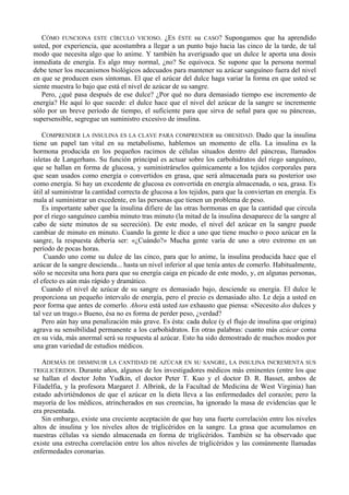 CÓMO FUNCIONA ESTE CÍRCULO VICIOSO. ¿ES ÉSTE su CASO? Supongamos que ha aprendido
usted, por experiencia, que acostumbra a llegar a un punto bajo hacia las cinco de la tarde, de tal
modo que necesita algo que lo anime. Y también ha averiguado que un dulce le aporta una dosis
inmediata de energía. Es algo muy normal, ¿no? Se equivoca. Se supone que la persona normal
debe tener los mecanismos biológicos adecuados para mantener su azúcar sanguíneo fuera del nivel
en que se producen esos síntomas. El que el azúcar del dulce haga variar la forma en que usted se
siente muestra lo bajo que está el nivel de azúcar de su sangre.
   Pero, ¿qué pasa después de ese dulce? ¿Por qué no dura demasiado tiempo ese incremento de
energía? He aquí lo que sucede: el dulce hace que el nivel del azúcar de la sangre se incremente
sólo por un breve período de tiempo, el suficiente para que sirva de señal para que su páncreas,
supersensible, segregue un suministro excesivo de insulina.

    COMPRENDER LA INSULINA ES LA CLAVE PARA COMPRENDER su OBESIDAD. Dado que la insulina
tiene un papel tan vital en su metabolismo, hablemos un momento de ella. La insulina es la
hormona producida en los pequeños racimos de células situados dentro del páncreas, llamados
isletas de Langerhans. Su función principal es actuar sobre los carbohidratos del riego sanguíneo,
que se hallan en forma de glucosa, y suministrárselos químicamente a los tejidos corporales para
que sean usados como energía o convertidos en grasa, que será almacenada para su posterior uso
como energía. Si hay un excedente de glucosa es convertida en energía almacenada, o sea, grasa. Es
útil al suministrar la cantidad correcta de glucosa a los tejidos, para que la conviertan en energía. Es
mala al suministrar un excedente, en las personas que tienen un problema de peso.
    Es importante saber que la insulina difiere de las otras hormonas en que la cantidad que circula
por el riego sanguíneo cambia minuto tras minuto (la mitad de la insulina desaparece de la sangre al
cabo de siete minutos de su secreción). De este modo, el nivel del azúcar en la sangre puede
cambiar de minuto en minuto. Cuando la gente le dice a uno que tiene mucho o poco azúcar en la
sangre, la respuesta debería ser: «¿Cuándo?» Mucha gente varía de uno a otro extremo en un
período de pocas horas.
    Cuando uno come su dulce de las cinco, para que lo anime, la insulina producida hace que el
azúcar de la sangre descienda... hasta un nivel inferior al que tenía antes de comerlo. Habitualmente,
sólo se necesita una hora para que su energía caiga en picado de este modo, y, en algunas personas,
el efecto es aún más rápido y dramático.
    Cuando el nivel de azúcar de su sangre es demasiado bajo, desciende su energía. El dulce le
proporciona un pequeño intervalo de energía, pero el precio es demasiado alto. Le deja a usted en
peor forma que antes de comerlo. Ahora está usted tan exhausto que piensa: «Necesito dos dulces y
tal vez un trago.» Bueno, ésa no es forma de perder peso, ¿verdad?
    Pero aún hay una penalización más grave. Es ésta: cada dulce (y el flujo de insulina que origina)
agrava su sensibilidad permanente a los carbohidratos. En otras palabras: cuanto más azúcar coma
en su vida, más anormal será su respuesta al azúcar. Esto ha sido demostrado de muchos modos por
una gran variedad de estudios médicos.

   ADEMÁS DE DISMINUIR LA CANTIDAD DE AZÚCAR EN SU SANGRE, LA INSULINA INCREMENTA SUS
TRIGLICÉRIDOS. Durante años, algunos de los investigadores médicos más eminentes (entre los que
se hallan el doctor John Yudkin, el doctor Peter T. Kuo y el doctor D. R. Basset, ambos de
Filadelfia, y la profesora Margaret J. Albrink, de la Facultad de Medicina de West Virginia) han
estado advirtiéndonos de que el azúcar en la dieta lleva a las enfermedades del corazón; pero la
mayoría de los médicos, atrincherados en sus creencias, ha ignorado la masa de evidencias que le
era presentada.
   Sin embargo, existe una creciente aceptación de que hay una fuerte correlación entre los niveles
altos de insulina y los niveles altos de triglicéridos en la sangre. La grasa que acumulamos en
nuestras células va siendo almacenada en forma de triglicéridos. También se ha observado que
existe una estrecha correlación entre los altos niveles de triglicéridos y las comúnmente llamadas
enfermedades coronarias.
 