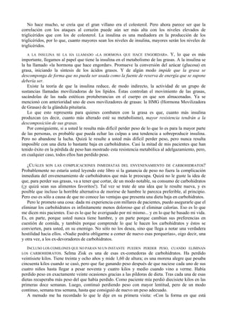 No hace mucho, se creía que el gran villano era el colesterol. Pero ahora parece ser que la
correlación con los ataques al corazón puede aún ser más alta con los niveles elevados de
triglicéridos que con los de colesterol. La insulina es una mediadora en la producción de los
triglicéridos, por lo que, cuanto mayores sean los niveles de insulina, mayores serán los niveles de
triglicéridos.
   A LA INSULINA SE LA HA LLAMADO «LA HORMONA QUE HACE ENGORDAR». Y, lo que es más
importante, llegamos al papel que tiene la insulina en el metabolismo de las grasas. A la insulina se
la ha llamado «la hormona que hace engordar». Promueve la conversión del azúcar (glucosa) en
grasa, iniciando la síntesis de los ácidos grasos. Y de algún modo impide que la grasa se
descomponga de forma que no pueda ser usada como la fuente de reserva de energía que se supone
debería ser.
   Existe la teoría de que la insulina reduce, de modo indirecto, la actividad de un grupo de
sustancias llamadas movilizadoras de los lípidos. Éstas controlan el movimiento de las grasas,
sacándolas de las nada estéticas protuberancias en el cuerpo en que son almacenadas. Ya se
mencionó con anterioridad uno de esos movilizadores de grasas: la HMG (Hormona Movilizadora
de Grasas) de la glándula pituitaria.
   Lo que esto representa para quienes combaten con la grasa es que, cuanto más insulina
produzcan (es decir, cuanto más alterado esté su metabolismo), mayor resistencia tendrán a la
descomposición de sus grasas.
   Por consiguiente, si a usted le resulta más difícil perder peso de lo que lo es para la mayor parte
de las personas, es probable que pueda echar las culpas a una tendencia a sobreproducir insulina.
Pero no abandone la lucha. Quizá le resulte a usted más difícil perder peso, pero nunca resulta
imposible con una dieta lo bastante baja en carbohidratos. Casi la mitad de mis pacientes que han
tenido éxito en la pérdida de peso han mostrado esta resistencia metabólica al adelgazamiento, pero,
en cualquier caso, todos ellos han perdido peso.

   ¿CUÁLES SON LAS COMPLICACIONES INMEDIATAS DEL ENVENENAMIENTO DE CARBOHIDRATOS?
Probablemente no estaría usted leyendo este libro si la ganancia de peso no fuera la complicación
inmediata del envenenamiento de carbohidratos que más le preocupa. Quizá no le guste la idea de
que, para perder sus grasas, va a tener que cortar, de un modo notable, su consumo de carbohidratos
(¡y quizá sean sus alimentos favoritos!). Tal vez se trate de una idea que le resulte nueva, y es
posible que incluso la horrible alternativa de morirse de hambre le parezca preferible, al principio.
Pero eso es sólo a causa de que no conoce las ventajas que presenta una dieta baja en carbohidratos.
   Pero le prometo una cosa: dada mi experiencia con millares de pacientes, puedo asegurarle que el
eliminar los carbohidratos es infinitamente menos doloroso que el eliminar calorías. Eso es lo que
me dicen mis pacientes. Eso es lo que he averiguado por mí mismo... y en lo que he basado mi vida.
Es, en parte, porque usted nunca tiene hambre, y en parte porque cambian sus preferencias en
cuestión de comida, y también porque comprende lo que le hacen los carbohidratos y éstos se
convierten, para usted, en su enemigo. No sólo no los desea, sino que llega a notar una verdadera
hostilidad hacia ellos. «Nadie podría obligarme a comer de nuevo esas porquerías», oigo decir, una
y otra vez, a los ex-devoradores de carbohidratos.
   INCLUSO LOS COMILONES QUE NO PARAN NI UN INSTANTE PUEDEN PERDER PESO, CUANDO ELIMINAN
LOS CARBOHIDRATOS.      Selma Zisk es una de esas ex-comedoras de carbohidratos. Ha perdido
veintisiete kilos. Tiene treinta y ocho años y mide 1,60 de altura; es una morena alegre que pesaba
cincuenta kilos cuando se casó, pero que fue ganando peso después de que naciese cada uno de sus
cuatro niños hasta llegar a pesar noventa y cuatro kilos y medio cuando vino a verme. Había
perdido peso en exactamente veinte ocasiones gracias a las píldoras de dieta. Tras cada una de esas
dietas recuperaba más peso del que había perdido. Como paciente mía perdió diecisiete kilos en las
primeras doce semanas. Luego, continuó perdiendo peso con mayor lentitud, pero de un modo
continuo, semana tras semana, hasta que consiguió de nuevo un peso adecuado.
   A menudo me ha recordado lo que le dije en su primera visita: «Con la forma en que está
 